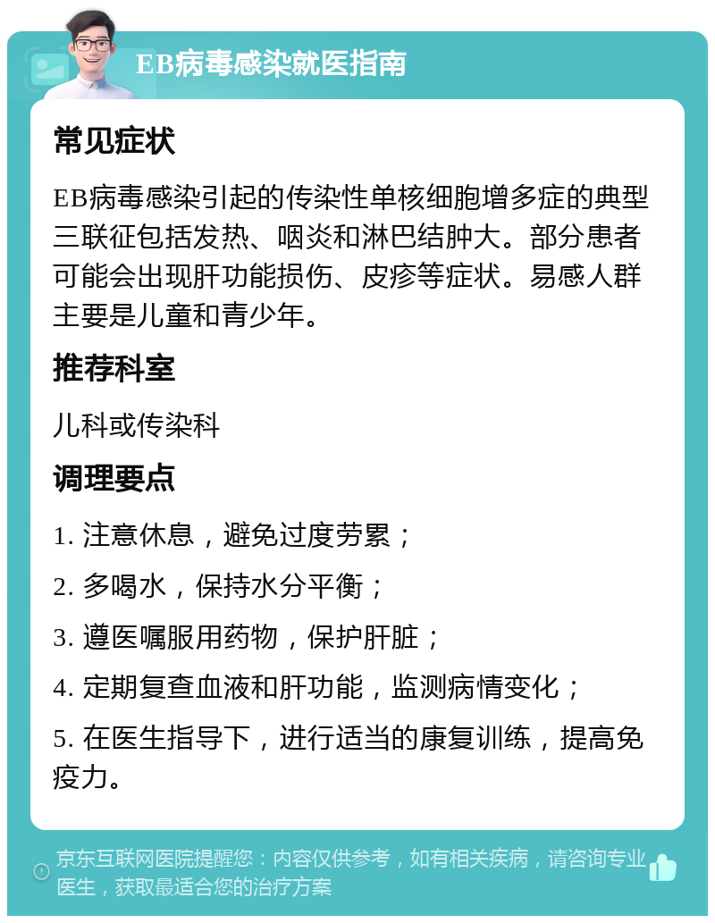 EB病毒感染就医指南 常见症状 EB病毒感染引起的传染性单核细胞增多症的典型三联征包括发热、咽炎和淋巴结肿大。部分患者可能会出现肝功能损伤、皮疹等症状。易感人群主要是儿童和青少年。 推荐科室 儿科或传染科 调理要点 1. 注意休息，避免过度劳累； 2. 多喝水，保持水分平衡； 3. 遵医嘱服用药物，保护肝脏； 4. 定期复查血液和肝功能，监测病情变化； 5. 在医生指导下，进行适当的康复训练，提高免疫力。