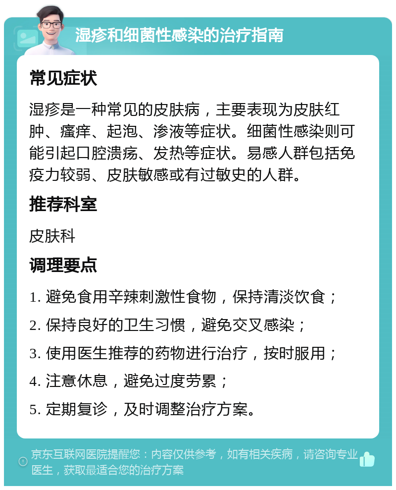 湿疹和细菌性感染的治疗指南 常见症状 湿疹是一种常见的皮肤病，主要表现为皮肤红肿、瘙痒、起泡、渗液等症状。细菌性感染则可能引起口腔溃疡、发热等症状。易感人群包括免疫力较弱、皮肤敏感或有过敏史的人群。 推荐科室 皮肤科 调理要点 1. 避免食用辛辣刺激性食物，保持清淡饮食； 2. 保持良好的卫生习惯，避免交叉感染； 3. 使用医生推荐的药物进行治疗，按时服用； 4. 注意休息，避免过度劳累； 5. 定期复诊，及时调整治疗方案。