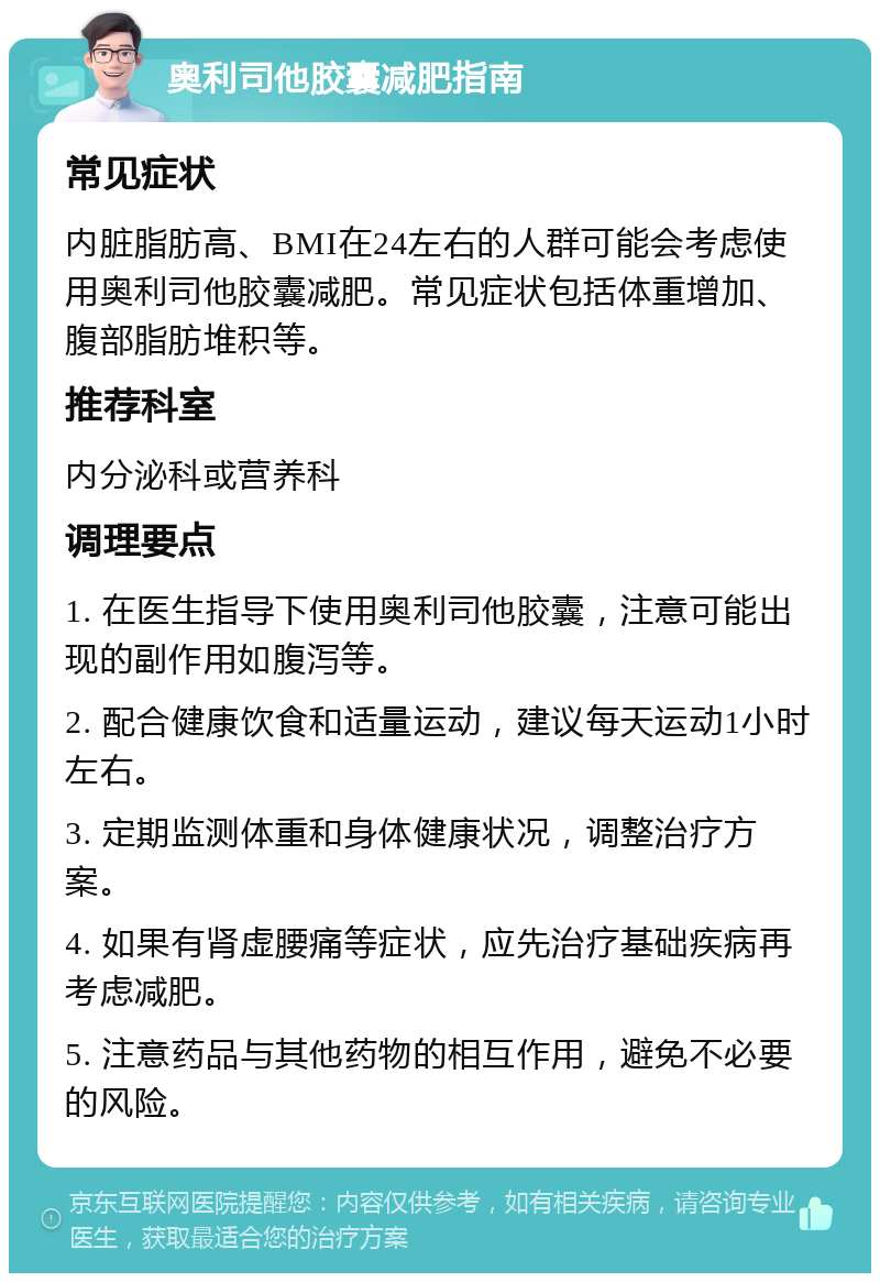 奥利司他胶囊减肥指南 常见症状 内脏脂肪高、BMI在24左右的人群可能会考虑使用奥利司他胶囊减肥。常见症状包括体重增加、腹部脂肪堆积等。 推荐科室 内分泌科或营养科 调理要点 1. 在医生指导下使用奥利司他胶囊，注意可能出现的副作用如腹泻等。 2. 配合健康饮食和适量运动，建议每天运动1小时左右。 3. 定期监测体重和身体健康状况，调整治疗方案。 4. 如果有肾虚腰痛等症状，应先治疗基础疾病再考虑减肥。 5. 注意药品与其他药物的相互作用，避免不必要的风险。