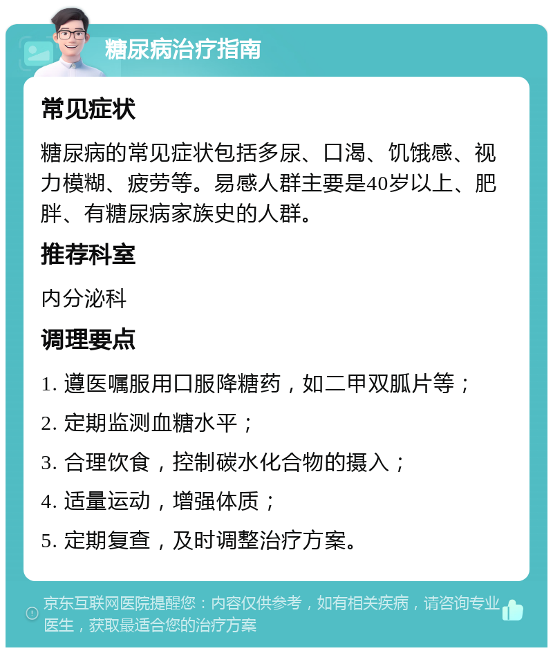 糖尿病治疗指南 常见症状 糖尿病的常见症状包括多尿、口渴、饥饿感、视力模糊、疲劳等。易感人群主要是40岁以上、肥胖、有糖尿病家族史的人群。 推荐科室 内分泌科 调理要点 1. 遵医嘱服用口服降糖药，如二甲双胍片等； 2. 定期监测血糖水平； 3. 合理饮食，控制碳水化合物的摄入； 4. 适量运动，增强体质； 5. 定期复查，及时调整治疗方案。