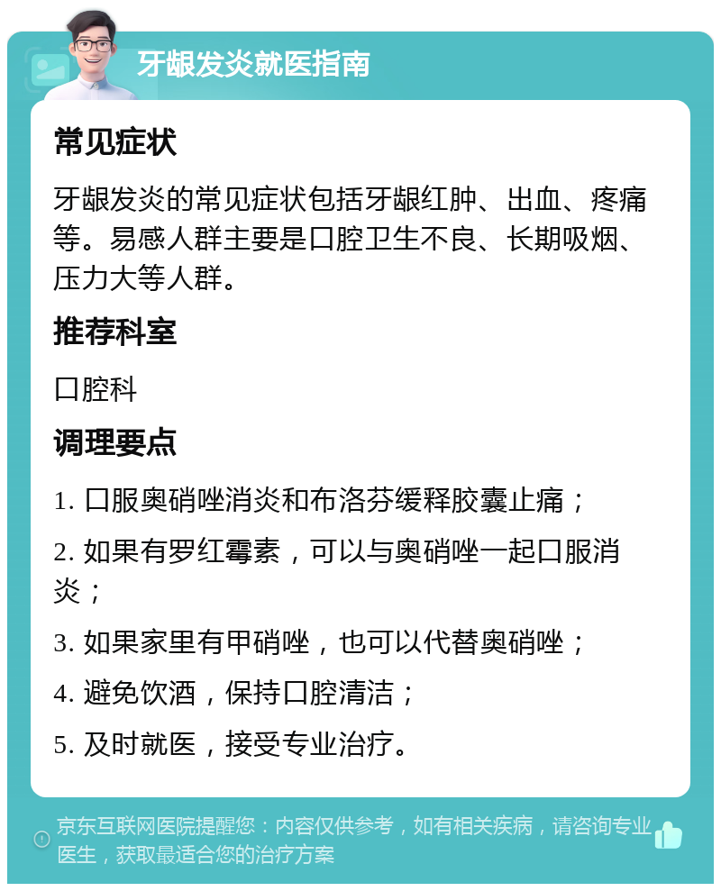 牙龈发炎就医指南 常见症状 牙龈发炎的常见症状包括牙龈红肿、出血、疼痛等。易感人群主要是口腔卫生不良、长期吸烟、压力大等人群。 推荐科室 口腔科 调理要点 1. 口服奥硝唑消炎和布洛芬缓释胶囊止痛； 2. 如果有罗红霉素，可以与奥硝唑一起口服消炎； 3. 如果家里有甲硝唑，也可以代替奥硝唑； 4. 避免饮酒，保持口腔清洁； 5. 及时就医，接受专业治疗。