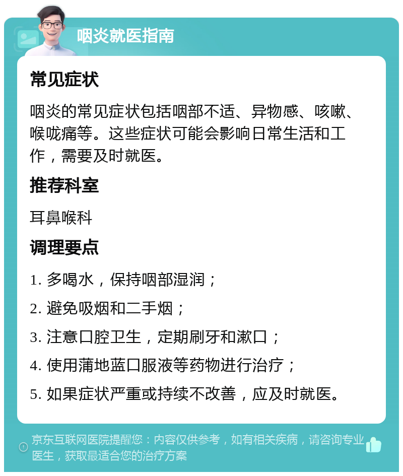 咽炎就医指南 常见症状 咽炎的常见症状包括咽部不适、异物感、咳嗽、喉咙痛等。这些症状可能会影响日常生活和工作，需要及时就医。 推荐科室 耳鼻喉科 调理要点 1. 多喝水，保持咽部湿润； 2. 避免吸烟和二手烟； 3. 注意口腔卫生，定期刷牙和漱口； 4. 使用蒲地蓝口服液等药物进行治疗； 5. 如果症状严重或持续不改善，应及时就医。