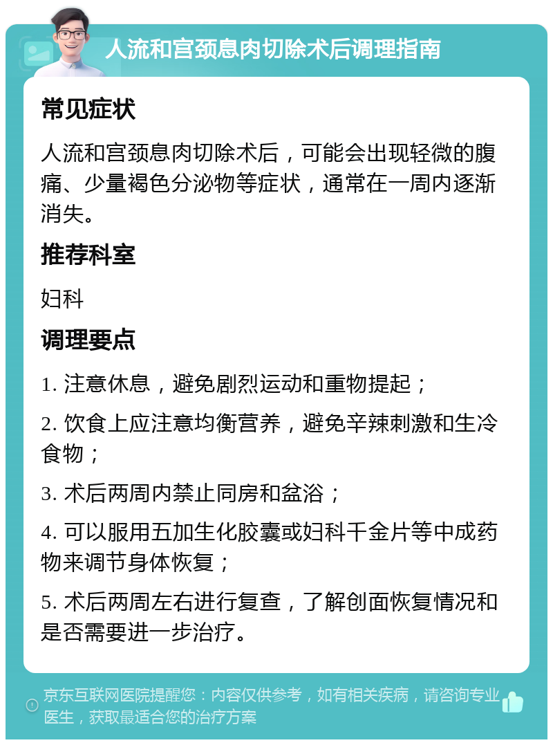 人流和宫颈息肉切除术后调理指南 常见症状 人流和宫颈息肉切除术后，可能会出现轻微的腹痛、少量褐色分泌物等症状，通常在一周内逐渐消失。 推荐科室 妇科 调理要点 1. 注意休息，避免剧烈运动和重物提起； 2. 饮食上应注意均衡营养，避免辛辣刺激和生冷食物； 3. 术后两周内禁止同房和盆浴； 4. 可以服用五加生化胶囊或妇科千金片等中成药物来调节身体恢复； 5. 术后两周左右进行复查，了解创面恢复情况和是否需要进一步治疗。