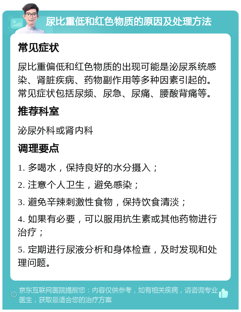 尿比重低和红色物质的原因及处理方法 常见症状 尿比重偏低和红色物质的出现可能是泌尿系统感染、肾脏疾病、药物副作用等多种因素引起的。常见症状包括尿频、尿急、尿痛、腰酸背痛等。 推荐科室 泌尿外科或肾内科 调理要点 1. 多喝水，保持良好的水分摄入； 2. 注意个人卫生，避免感染； 3. 避免辛辣刺激性食物，保持饮食清淡； 4. 如果有必要，可以服用抗生素或其他药物进行治疗； 5. 定期进行尿液分析和身体检查，及时发现和处理问题。