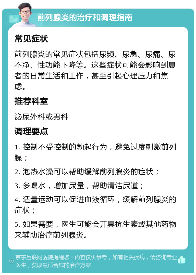 前列腺炎的治疗和调理指南 常见症状 前列腺炎的常见症状包括尿频、尿急、尿痛、尿不净、性功能下降等。这些症状可能会影响到患者的日常生活和工作，甚至引起心理压力和焦虑。 推荐科室 泌尿外科或男科 调理要点 1. 控制不受控制的勃起行为，避免过度刺激前列腺； 2. 泡热水澡可以帮助缓解前列腺炎的症状； 3. 多喝水，增加尿量，帮助清洁尿道； 4. 适量运动可以促进血液循环，缓解前列腺炎的症状； 5. 如果需要，医生可能会开具抗生素或其他药物来辅助治疗前列腺炎。