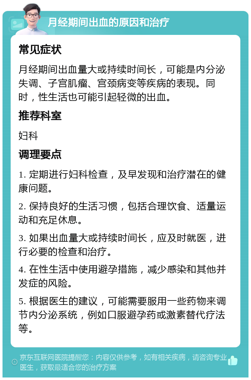 月经期间出血的原因和治疗 常见症状 月经期间出血量大或持续时间长，可能是内分泌失调、子宫肌瘤、宫颈病变等疾病的表现。同时，性生活也可能引起轻微的出血。 推荐科室 妇科 调理要点 1. 定期进行妇科检查，及早发现和治疗潜在的健康问题。 2. 保持良好的生活习惯，包括合理饮食、适量运动和充足休息。 3. 如果出血量大或持续时间长，应及时就医，进行必要的检查和治疗。 4. 在性生活中使用避孕措施，减少感染和其他并发症的风险。 5. 根据医生的建议，可能需要服用一些药物来调节内分泌系统，例如口服避孕药或激素替代疗法等。