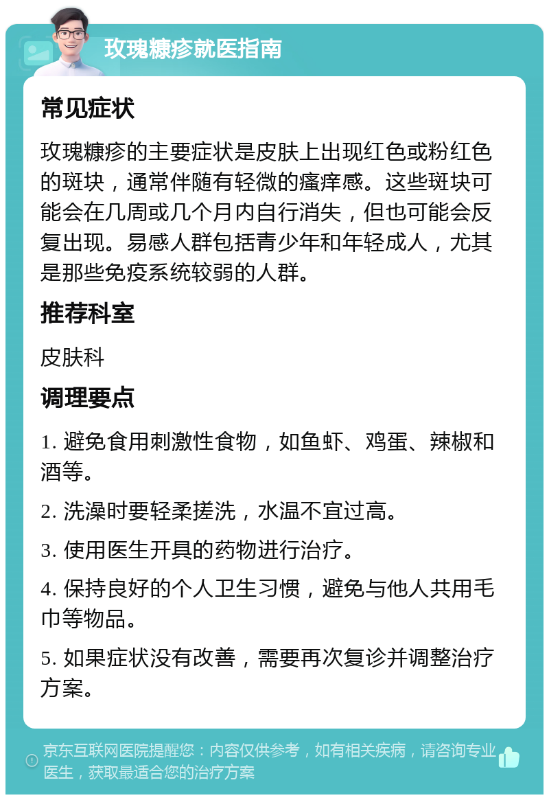 玫瑰糠疹就医指南 常见症状 玫瑰糠疹的主要症状是皮肤上出现红色或粉红色的斑块，通常伴随有轻微的瘙痒感。这些斑块可能会在几周或几个月内自行消失，但也可能会反复出现。易感人群包括青少年和年轻成人，尤其是那些免疫系统较弱的人群。 推荐科室 皮肤科 调理要点 1. 避免食用刺激性食物，如鱼虾、鸡蛋、辣椒和酒等。 2. 洗澡时要轻柔搓洗，水温不宜过高。 3. 使用医生开具的药物进行治疗。 4. 保持良好的个人卫生习惯，避免与他人共用毛巾等物品。 5. 如果症状没有改善，需要再次复诊并调整治疗方案。