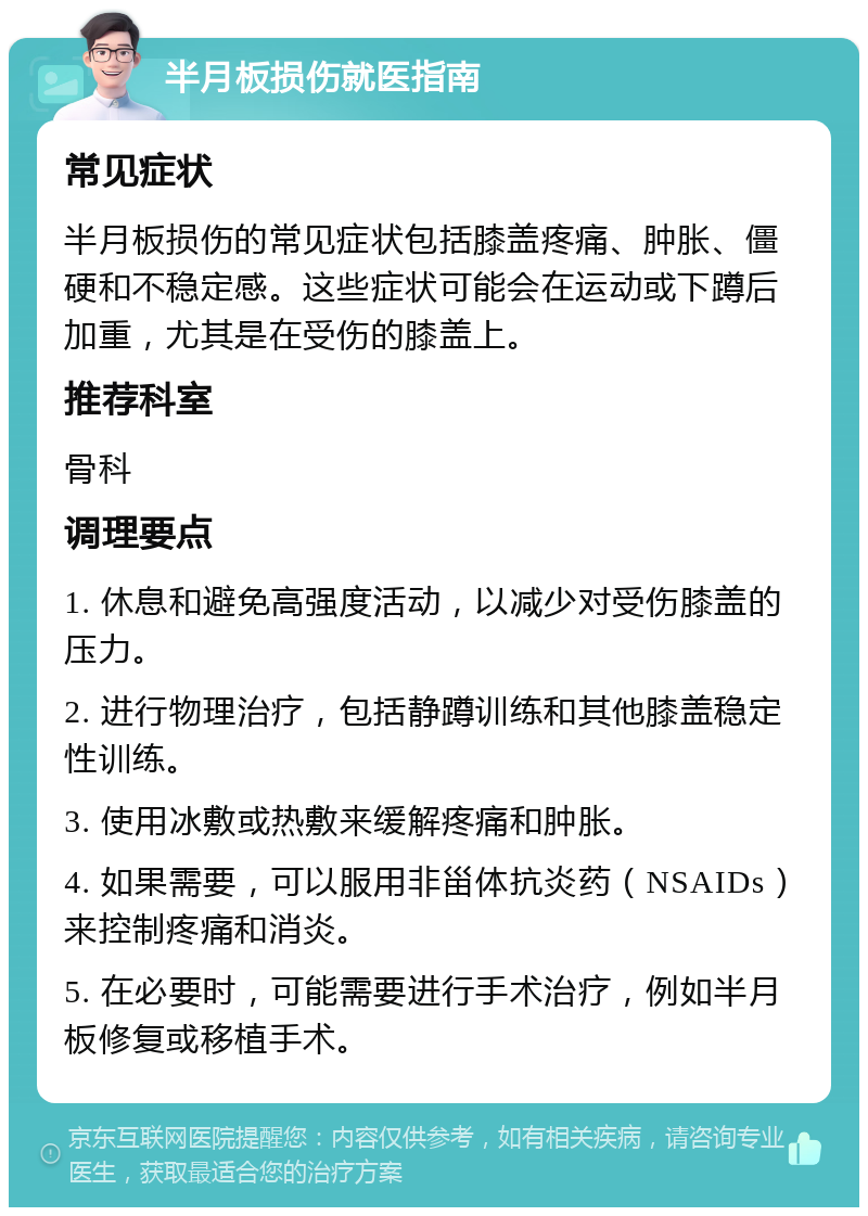 半月板损伤就医指南 常见症状 半月板损伤的常见症状包括膝盖疼痛、肿胀、僵硬和不稳定感。这些症状可能会在运动或下蹲后加重，尤其是在受伤的膝盖上。 推荐科室 骨科 调理要点 1. 休息和避免高强度活动，以减少对受伤膝盖的压力。 2. 进行物理治疗，包括静蹲训练和其他膝盖稳定性训练。 3. 使用冰敷或热敷来缓解疼痛和肿胀。 4. 如果需要，可以服用非甾体抗炎药（NSAIDs）来控制疼痛和消炎。 5. 在必要时，可能需要进行手术治疗，例如半月板修复或移植手术。