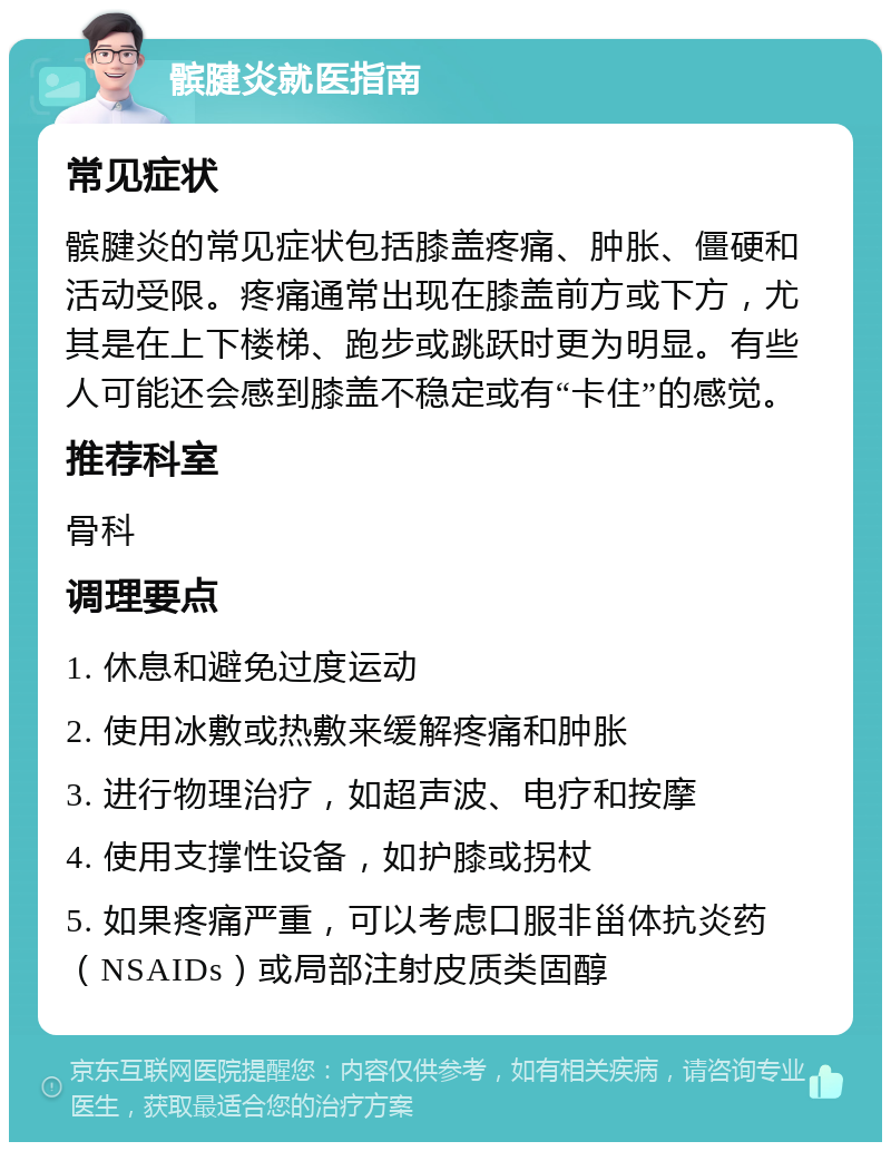 髌腱炎就医指南 常见症状 髌腱炎的常见症状包括膝盖疼痛、肿胀、僵硬和活动受限。疼痛通常出现在膝盖前方或下方，尤其是在上下楼梯、跑步或跳跃时更为明显。有些人可能还会感到膝盖不稳定或有“卡住”的感觉。 推荐科室 骨科 调理要点 1. 休息和避免过度运动 2. 使用冰敷或热敷来缓解疼痛和肿胀 3. 进行物理治疗，如超声波、电疗和按摩 4. 使用支撑性设备，如护膝或拐杖 5. 如果疼痛严重，可以考虑口服非甾体抗炎药（NSAIDs）或局部注射皮质类固醇