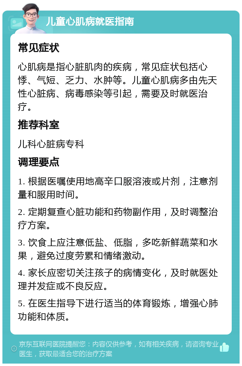 儿童心肌病就医指南 常见症状 心肌病是指心脏肌肉的疾病，常见症状包括心悸、气短、乏力、水肿等。儿童心肌病多由先天性心脏病、病毒感染等引起，需要及时就医治疗。 推荐科室 儿科心脏病专科 调理要点 1. 根据医嘱使用地高辛口服溶液或片剂，注意剂量和服用时间。 2. 定期复查心脏功能和药物副作用，及时调整治疗方案。 3. 饮食上应注意低盐、低脂，多吃新鲜蔬菜和水果，避免过度劳累和情绪激动。 4. 家长应密切关注孩子的病情变化，及时就医处理并发症或不良反应。 5. 在医生指导下进行适当的体育锻炼，增强心肺功能和体质。