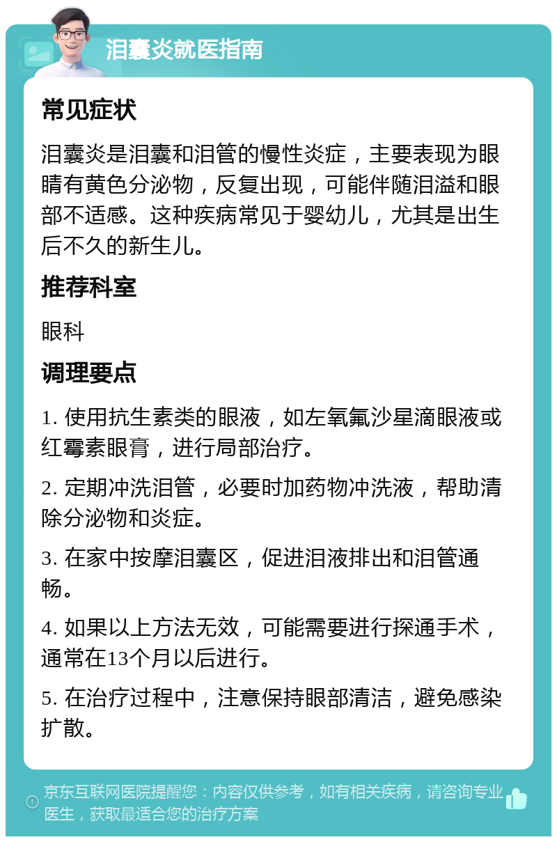 泪囊炎就医指南 常见症状 泪囊炎是泪囊和泪管的慢性炎症，主要表现为眼睛有黄色分泌物，反复出现，可能伴随泪溢和眼部不适感。这种疾病常见于婴幼儿，尤其是出生后不久的新生儿。 推荐科室 眼科 调理要点 1. 使用抗生素类的眼液，如左氧氟沙星滴眼液或红霉素眼膏，进行局部治疗。 2. 定期冲洗泪管，必要时加药物冲洗液，帮助清除分泌物和炎症。 3. 在家中按摩泪囊区，促进泪液排出和泪管通畅。 4. 如果以上方法无效，可能需要进行探通手术，通常在13个月以后进行。 5. 在治疗过程中，注意保持眼部清洁，避免感染扩散。