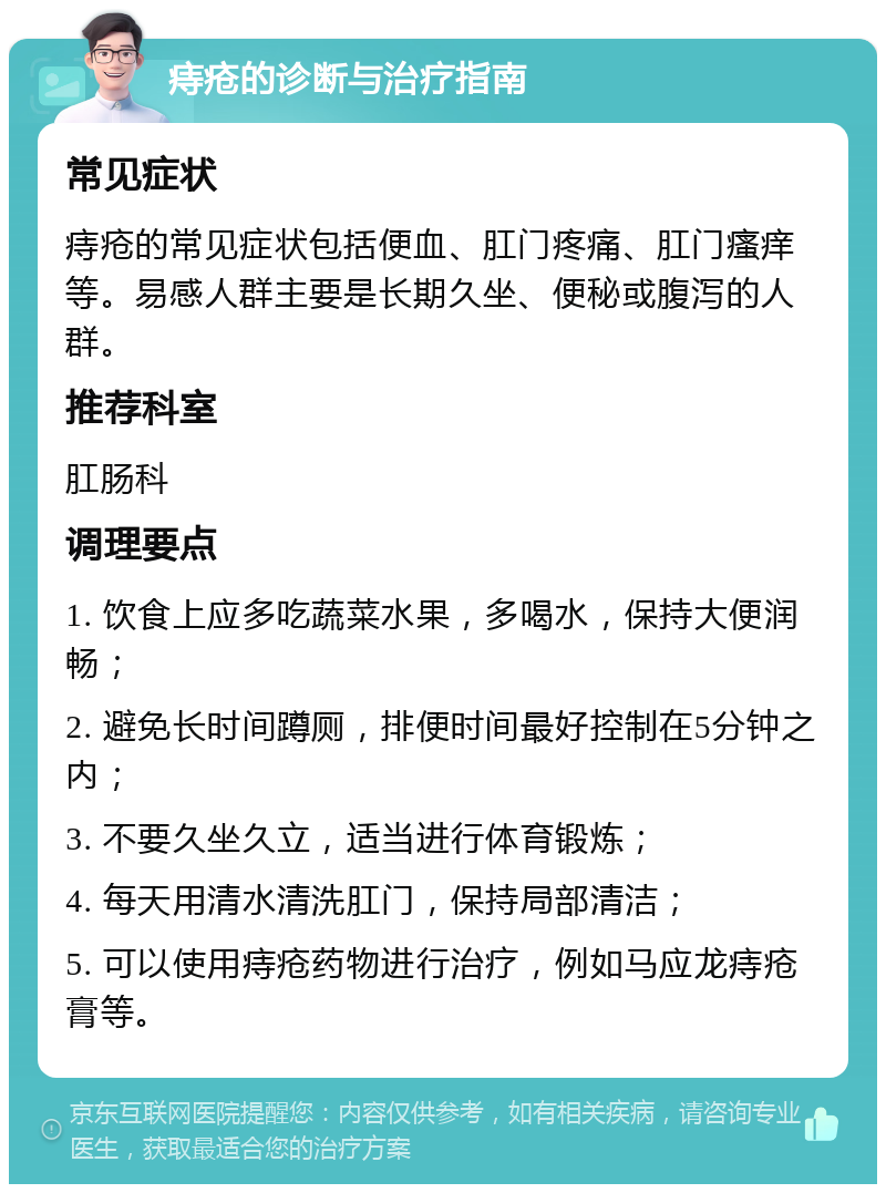 痔疮的诊断与治疗指南 常见症状 痔疮的常见症状包括便血、肛门疼痛、肛门瘙痒等。易感人群主要是长期久坐、便秘或腹泻的人群。 推荐科室 肛肠科 调理要点 1. 饮食上应多吃蔬菜水果，多喝水，保持大便润畅； 2. 避免长时间蹲厕，排便时间最好控制在5分钟之内； 3. 不要久坐久立，适当进行体育锻炼； 4. 每天用清水清洗肛门，保持局部清洁； 5. 可以使用痔疮药物进行治疗，例如马应龙痔疮膏等。