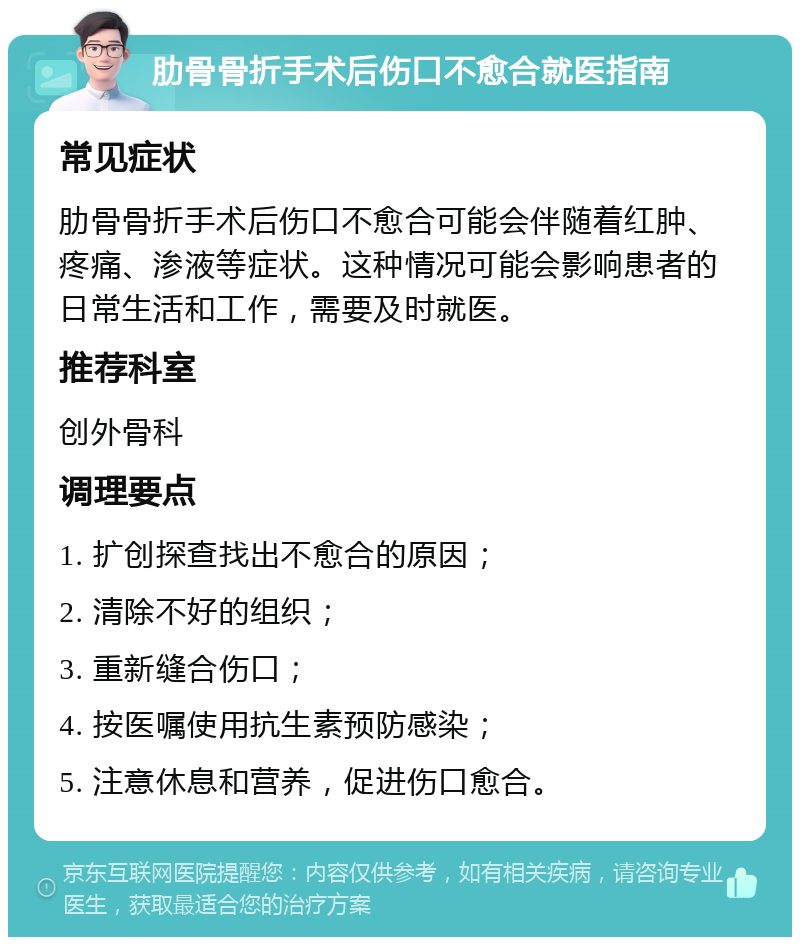 肋骨骨折手术后伤口不愈合就医指南 常见症状 肋骨骨折手术后伤口不愈合可能会伴随着红肿、疼痛、渗液等症状。这种情况可能会影响患者的日常生活和工作，需要及时就医。 推荐科室 创外骨科 调理要点 1. 扩创探查找出不愈合的原因； 2. 清除不好的组织； 3. 重新缝合伤口； 4. 按医嘱使用抗生素预防感染； 5. 注意休息和营养，促进伤口愈合。