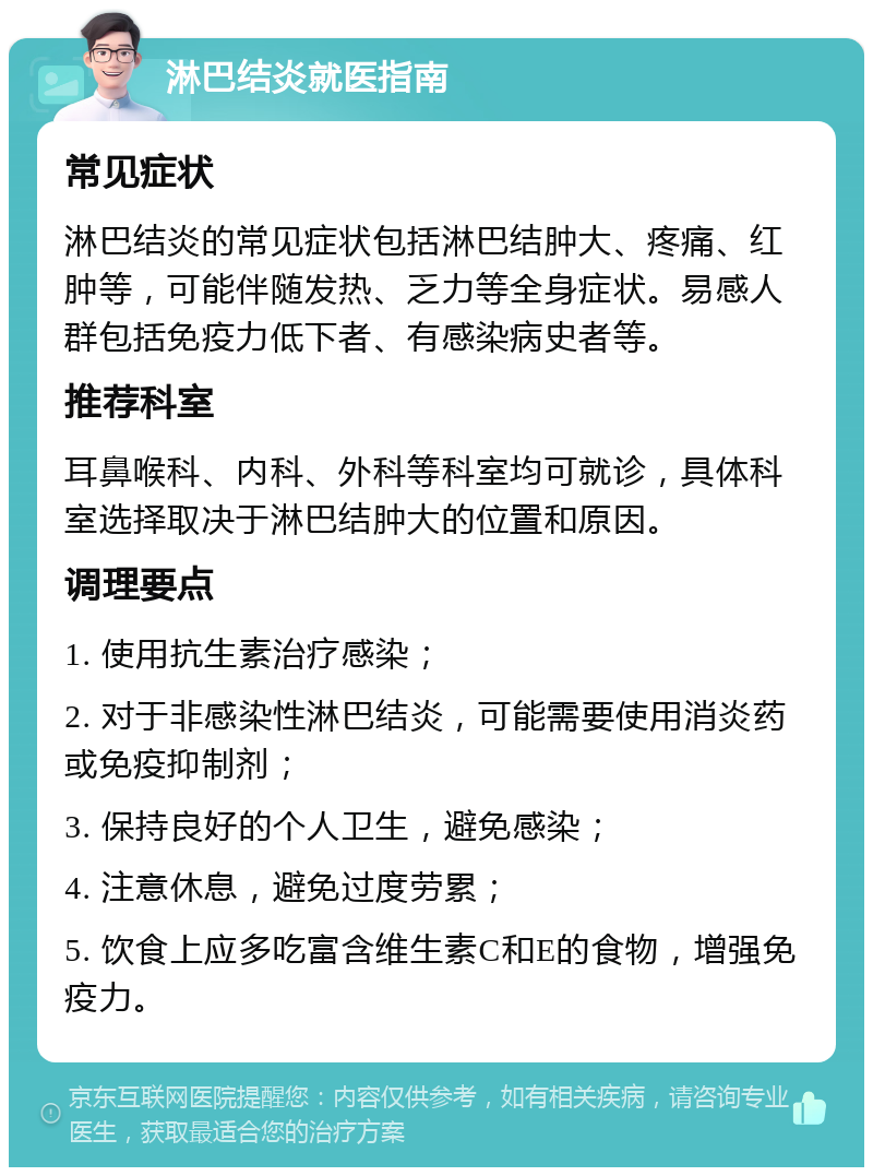 淋巴结炎就医指南 常见症状 淋巴结炎的常见症状包括淋巴结肿大、疼痛、红肿等，可能伴随发热、乏力等全身症状。易感人群包括免疫力低下者、有感染病史者等。 推荐科室 耳鼻喉科、内科、外科等科室均可就诊，具体科室选择取决于淋巴结肿大的位置和原因。 调理要点 1. 使用抗生素治疗感染； 2. 对于非感染性淋巴结炎，可能需要使用消炎药或免疫抑制剂； 3. 保持良好的个人卫生，避免感染； 4. 注意休息，避免过度劳累； 5. 饮食上应多吃富含维生素C和E的食物，增强免疫力。