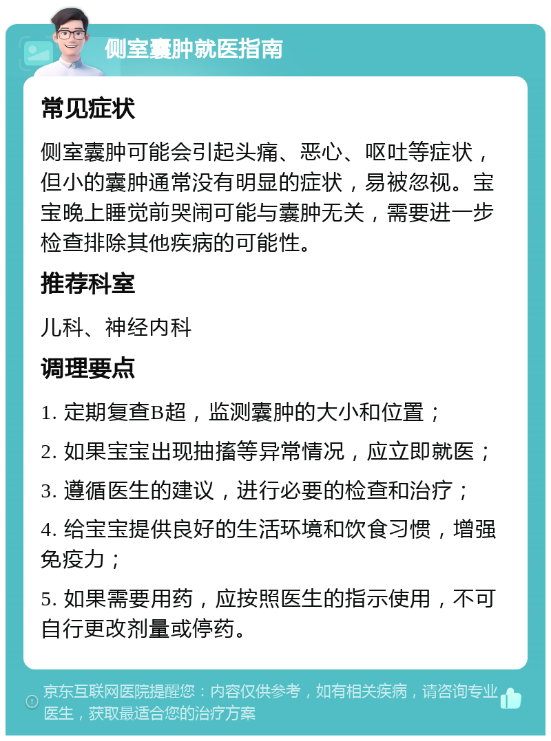 侧室囊肿就医指南 常见症状 侧室囊肿可能会引起头痛、恶心、呕吐等症状，但小的囊肿通常没有明显的症状，易被忽视。宝宝晚上睡觉前哭闹可能与囊肿无关，需要进一步检查排除其他疾病的可能性。 推荐科室 儿科、神经内科 调理要点 1. 定期复查B超，监测囊肿的大小和位置； 2. 如果宝宝出现抽搐等异常情况，应立即就医； 3. 遵循医生的建议，进行必要的检查和治疗； 4. 给宝宝提供良好的生活环境和饮食习惯，增强免疫力； 5. 如果需要用药，应按照医生的指示使用，不可自行更改剂量或停药。