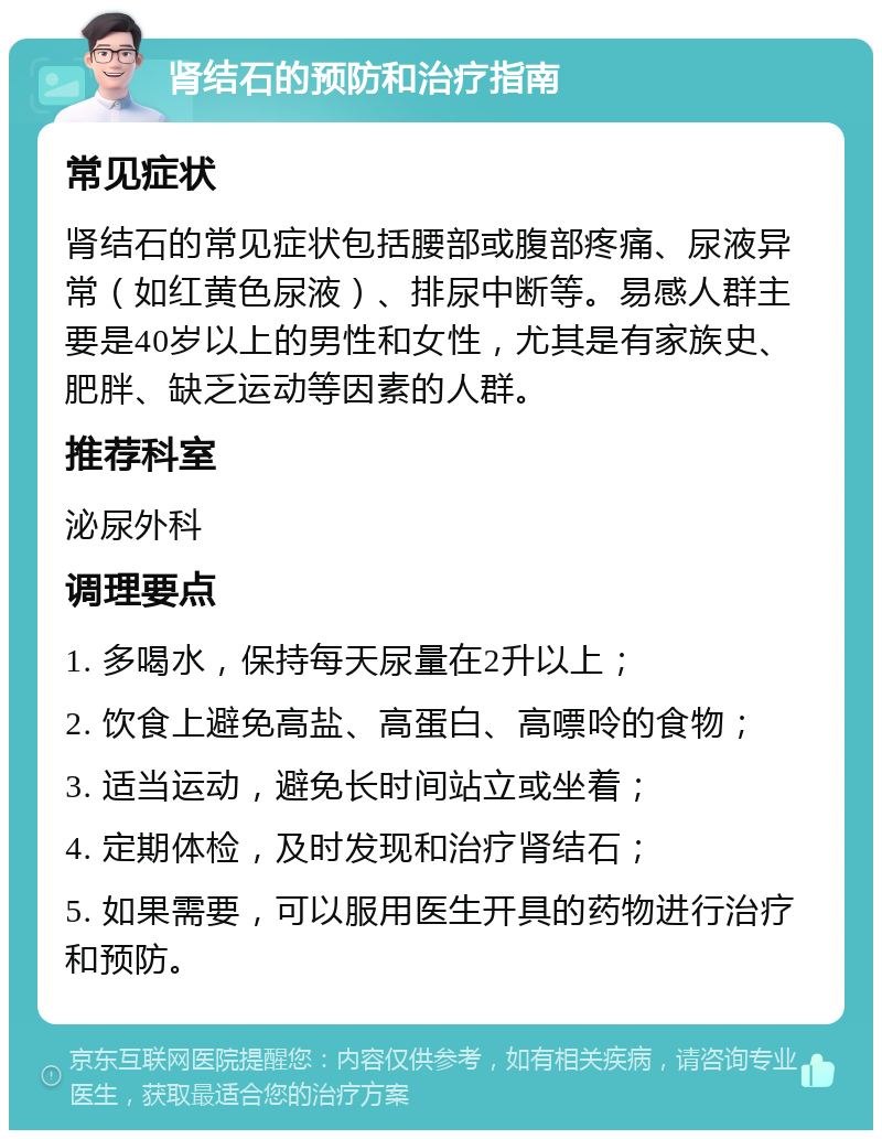 肾结石的预防和治疗指南 常见症状 肾结石的常见症状包括腰部或腹部疼痛、尿液异常（如红黄色尿液）、排尿中断等。易感人群主要是40岁以上的男性和女性，尤其是有家族史、肥胖、缺乏运动等因素的人群。 推荐科室 泌尿外科 调理要点 1. 多喝水，保持每天尿量在2升以上； 2. 饮食上避免高盐、高蛋白、高嘌呤的食物； 3. 适当运动，避免长时间站立或坐着； 4. 定期体检，及时发现和治疗肾结石； 5. 如果需要，可以服用医生开具的药物进行治疗和预防。