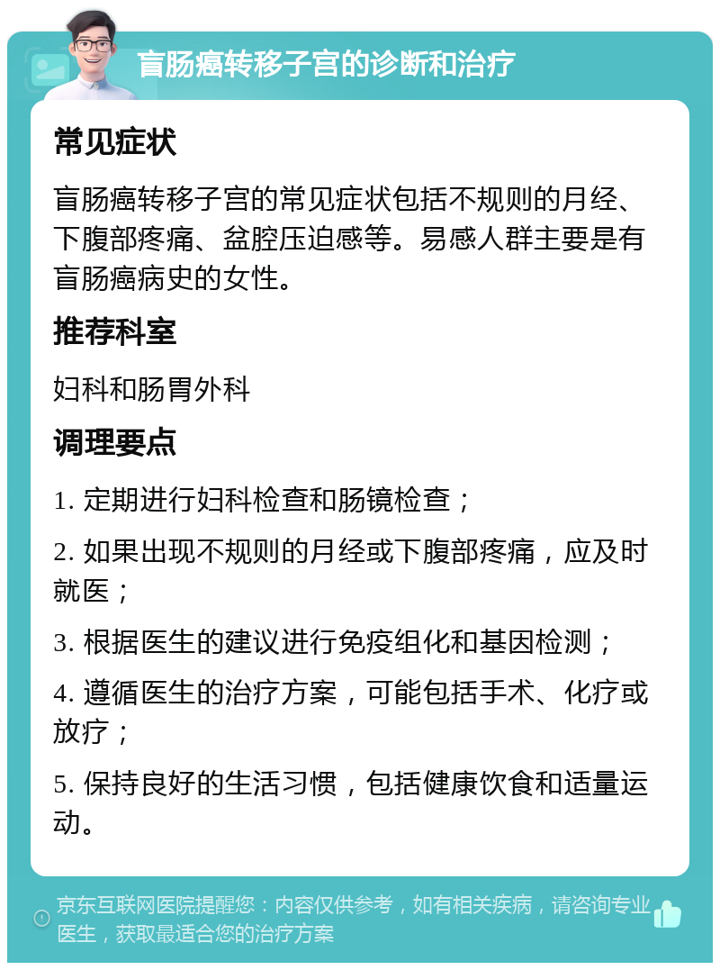 盲肠癌转移子宫的诊断和治疗 常见症状 盲肠癌转移子宫的常见症状包括不规则的月经、下腹部疼痛、盆腔压迫感等。易感人群主要是有盲肠癌病史的女性。 推荐科室 妇科和肠胃外科 调理要点 1. 定期进行妇科检查和肠镜检查； 2. 如果出现不规则的月经或下腹部疼痛，应及时就医； 3. 根据医生的建议进行免疫组化和基因检测； 4. 遵循医生的治疗方案，可能包括手术、化疗或放疗； 5. 保持良好的生活习惯，包括健康饮食和适量运动。