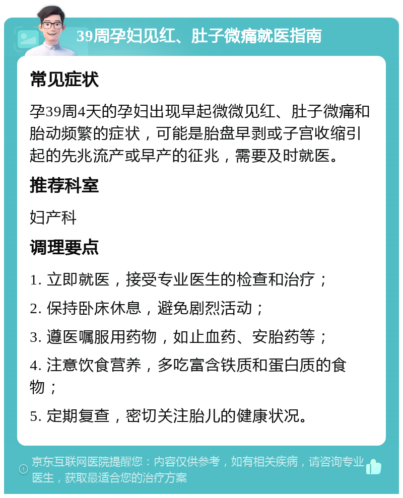 39周孕妇见红、肚子微痛就医指南 常见症状 孕39周4天的孕妇出现早起微微见红、肚子微痛和胎动频繁的症状，可能是胎盘早剥或子宫收缩引起的先兆流产或早产的征兆，需要及时就医。 推荐科室 妇产科 调理要点 1. 立即就医，接受专业医生的检查和治疗； 2. 保持卧床休息，避免剧烈活动； 3. 遵医嘱服用药物，如止血药、安胎药等； 4. 注意饮食营养，多吃富含铁质和蛋白质的食物； 5. 定期复查，密切关注胎儿的健康状况。