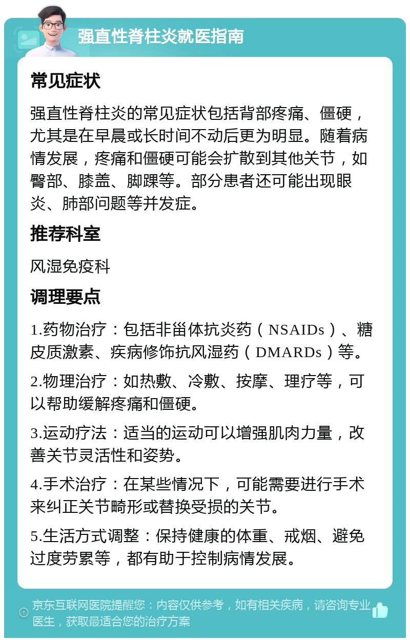 强直性脊柱炎就医指南 常见症状 强直性脊柱炎的常见症状包括背部疼痛、僵硬，尤其是在早晨或长时间不动后更为明显。随着病情发展，疼痛和僵硬可能会扩散到其他关节，如臀部、膝盖、脚踝等。部分患者还可能出现眼炎、肺部问题等并发症。 推荐科室 风湿免疫科 调理要点 1.药物治疗：包括非甾体抗炎药（NSAIDs）、糖皮质激素、疾病修饰抗风湿药（DMARDs）等。 2.物理治疗：如热敷、冷敷、按摩、理疗等，可以帮助缓解疼痛和僵硬。 3.运动疗法：适当的运动可以增强肌肉力量，改善关节灵活性和姿势。 4.手术治疗：在某些情况下，可能需要进行手术来纠正关节畸形或替换受损的关节。 5.生活方式调整：保持健康的体重、戒烟、避免过度劳累等，都有助于控制病情发展。