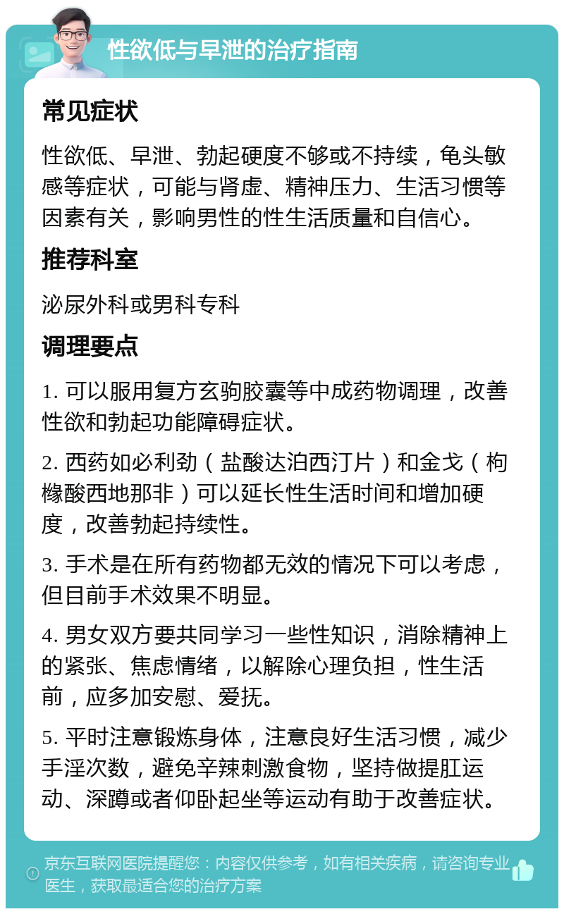 性欲低与早泄的治疗指南 常见症状 性欲低、早泄、勃起硬度不够或不持续，龟头敏感等症状，可能与肾虚、精神压力、生活习惯等因素有关，影响男性的性生活质量和自信心。 推荐科室 泌尿外科或男科专科 调理要点 1. 可以服用复方玄驹胶囊等中成药物调理，改善性欲和勃起功能障碍症状。 2. 西药如必利劲（盐酸达泊西汀片）和金戈（枸橼酸西地那非）可以延长性生活时间和增加硬度，改善勃起持续性。 3. 手术是在所有药物都无效的情况下可以考虑，但目前手术效果不明显。 4. 男女双方要共同学习一些性知识，消除精神上的紧张、焦虑情绪，以解除心理负担，性生活前，应多加安慰、爱抚。 5. 平时注意锻炼身体，注意良好生活习惯，减少手淫次数，避免辛辣刺激食物，坚持做提肛运动、深蹲或者仰卧起坐等运动有助于改善症状。