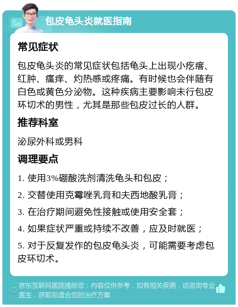 包皮龟头炎就医指南 常见症状 包皮龟头炎的常见症状包括龟头上出现小疙瘩、红肿、瘙痒、灼热感或疼痛。有时候也会伴随有白色或黄色分泌物。这种疾病主要影响未行包皮环切术的男性，尤其是那些包皮过长的人群。 推荐科室 泌尿外科或男科 调理要点 1. 使用3%硼酸洗剂清洗龟头和包皮； 2. 交替使用克霉唑乳膏和夫西地酸乳膏； 3. 在治疗期间避免性接触或使用安全套； 4. 如果症状严重或持续不改善，应及时就医； 5. 对于反复发作的包皮龟头炎，可能需要考虑包皮环切术。