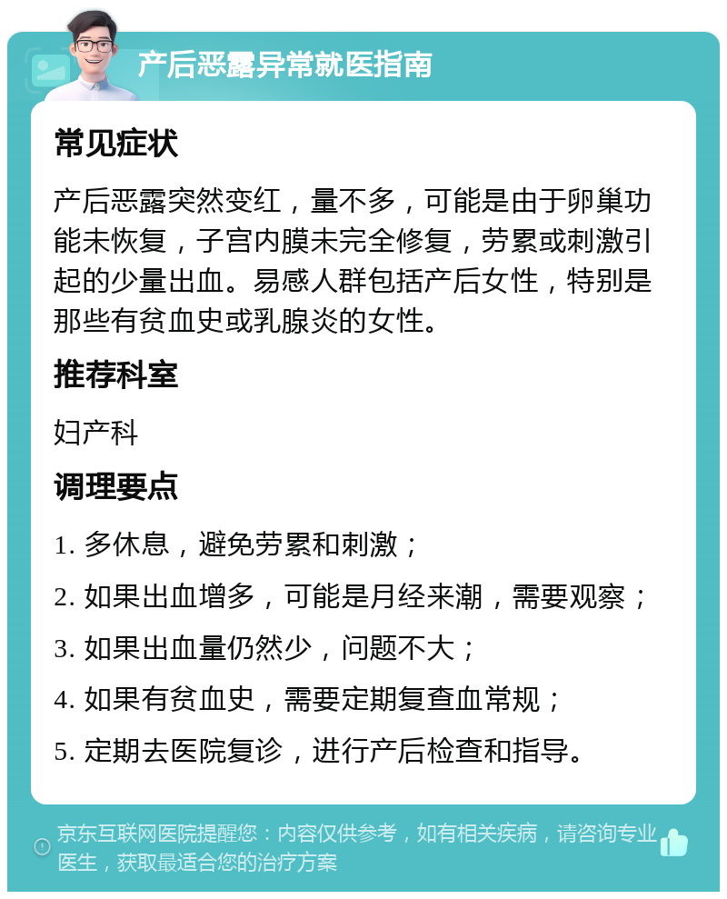 产后恶露异常就医指南 常见症状 产后恶露突然变红，量不多，可能是由于卵巢功能未恢复，子宫内膜未完全修复，劳累或刺激引起的少量出血。易感人群包括产后女性，特别是那些有贫血史或乳腺炎的女性。 推荐科室 妇产科 调理要点 1. 多休息，避免劳累和刺激； 2. 如果出血增多，可能是月经来潮，需要观察； 3. 如果出血量仍然少，问题不大； 4. 如果有贫血史，需要定期复查血常规； 5. 定期去医院复诊，进行产后检查和指导。