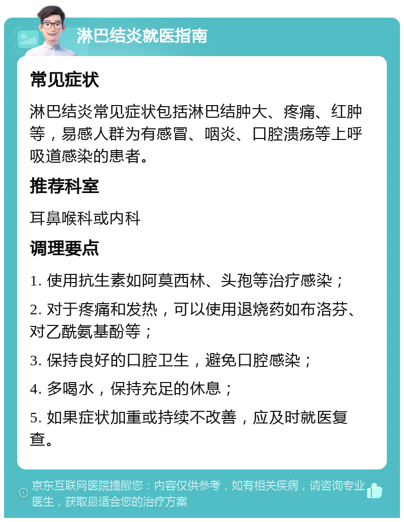 淋巴结炎就医指南 常见症状 淋巴结炎常见症状包括淋巴结肿大、疼痛、红肿等，易感人群为有感冒、咽炎、口腔溃疡等上呼吸道感染的患者。 推荐科室 耳鼻喉科或内科 调理要点 1. 使用抗生素如阿莫西林、头孢等治疗感染； 2. 对于疼痛和发热，可以使用退烧药如布洛芬、对乙酰氨基酚等； 3. 保持良好的口腔卫生，避免口腔感染； 4. 多喝水，保持充足的休息； 5. 如果症状加重或持续不改善，应及时就医复查。