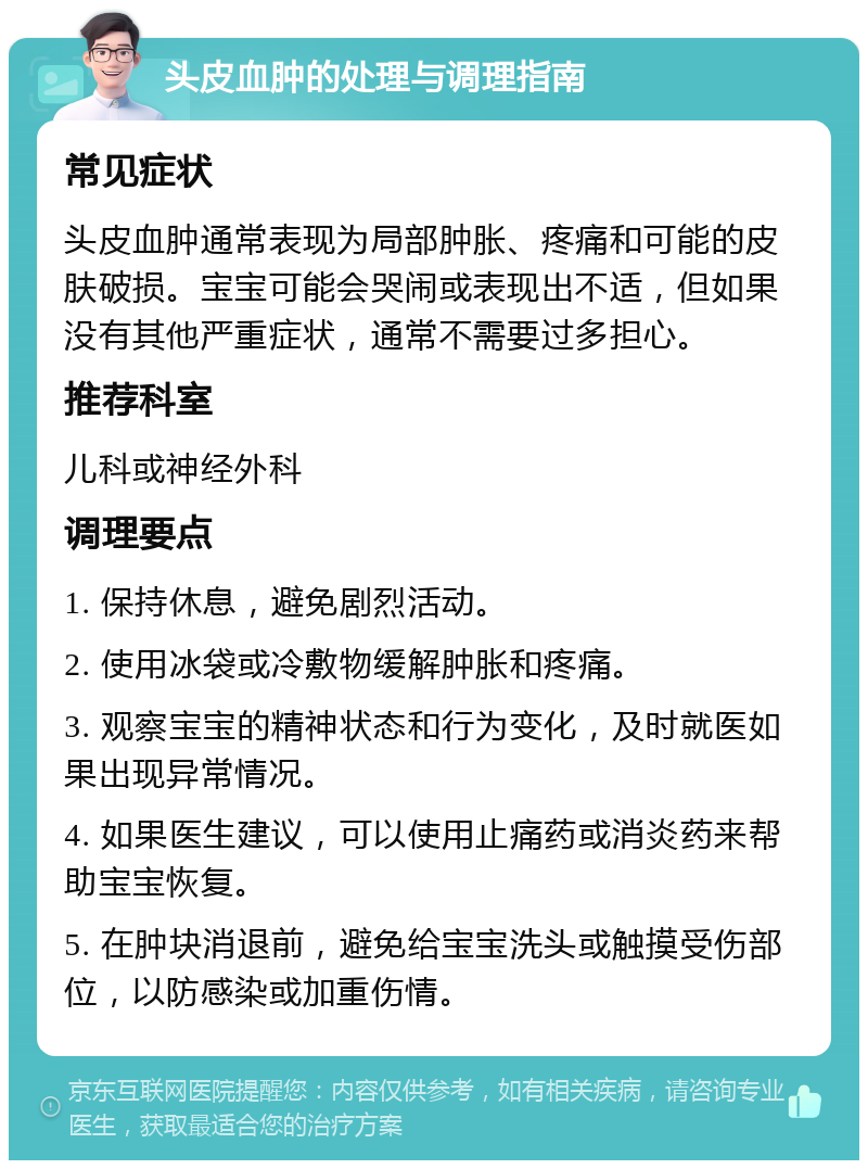 头皮血肿的处理与调理指南 常见症状 头皮血肿通常表现为局部肿胀、疼痛和可能的皮肤破损。宝宝可能会哭闹或表现出不适，但如果没有其他严重症状，通常不需要过多担心。 推荐科室 儿科或神经外科 调理要点 1. 保持休息，避免剧烈活动。 2. 使用冰袋或冷敷物缓解肿胀和疼痛。 3. 观察宝宝的精神状态和行为变化，及时就医如果出现异常情况。 4. 如果医生建议，可以使用止痛药或消炎药来帮助宝宝恢复。 5. 在肿块消退前，避免给宝宝洗头或触摸受伤部位，以防感染或加重伤情。