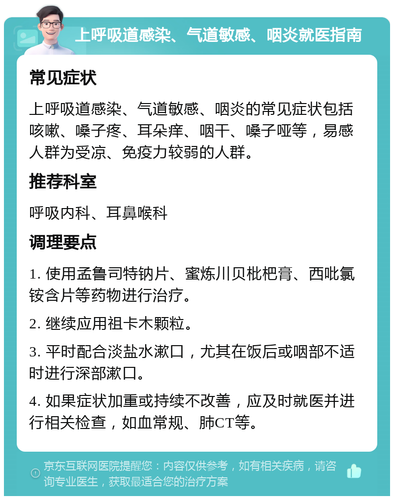 上呼吸道感染、气道敏感、咽炎就医指南 常见症状 上呼吸道感染、气道敏感、咽炎的常见症状包括咳嗽、嗓子疼、耳朵痒、咽干、嗓子哑等，易感人群为受凉、免疫力较弱的人群。 推荐科室 呼吸内科、耳鼻喉科 调理要点 1. 使用孟鲁司特钠片、蜜炼川贝枇杷膏、西吡氯铵含片等药物进行治疗。 2. 继续应用祖卡木颗粒。 3. 平时配合淡盐水漱口，尤其在饭后或咽部不适时进行深部漱口。 4. 如果症状加重或持续不改善，应及时就医并进行相关检查，如血常规、肺CT等。