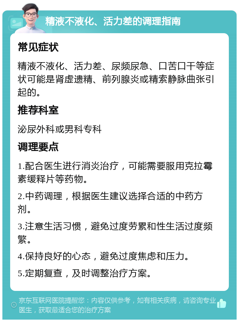 精液不液化、活力差的调理指南 常见症状 精液不液化、活力差、尿频尿急、口苦口干等症状可能是肾虚遗精、前列腺炎或精索静脉曲张引起的。 推荐科室 泌尿外科或男科专科 调理要点 1.配合医生进行消炎治疗，可能需要服用克拉霉素缓释片等药物。 2.中药调理，根据医生建议选择合适的中药方剂。 3.注意生活习惯，避免过度劳累和性生活过度频繁。 4.保持良好的心态，避免过度焦虑和压力。 5.定期复查，及时调整治疗方案。