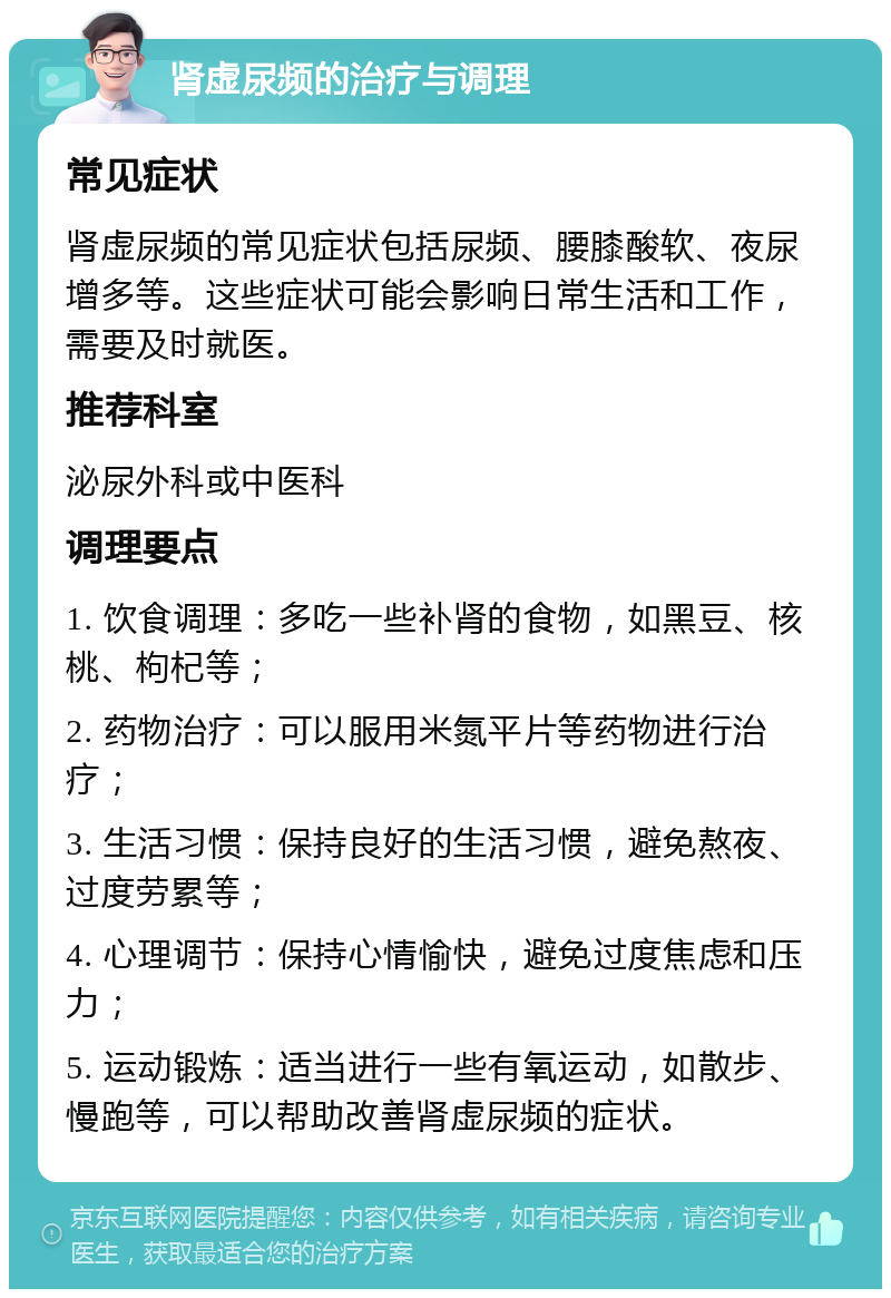 肾虚尿频的治疗与调理 常见症状 肾虚尿频的常见症状包括尿频、腰膝酸软、夜尿增多等。这些症状可能会影响日常生活和工作，需要及时就医。 推荐科室 泌尿外科或中医科 调理要点 1. 饮食调理：多吃一些补肾的食物，如黑豆、核桃、枸杞等； 2. 药物治疗：可以服用米氮平片等药物进行治疗； 3. 生活习惯：保持良好的生活习惯，避免熬夜、过度劳累等； 4. 心理调节：保持心情愉快，避免过度焦虑和压力； 5. 运动锻炼：适当进行一些有氧运动，如散步、慢跑等，可以帮助改善肾虚尿频的症状。