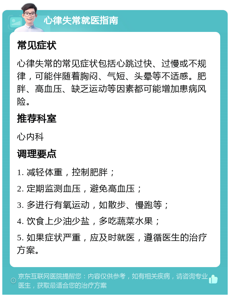 心律失常就医指南 常见症状 心律失常的常见症状包括心跳过快、过慢或不规律，可能伴随着胸闷、气短、头晕等不适感。肥胖、高血压、缺乏运动等因素都可能增加患病风险。 推荐科室 心内科 调理要点 1. 减轻体重，控制肥胖； 2. 定期监测血压，避免高血压； 3. 多进行有氧运动，如散步、慢跑等； 4. 饮食上少油少盐，多吃蔬菜水果； 5. 如果症状严重，应及时就医，遵循医生的治疗方案。