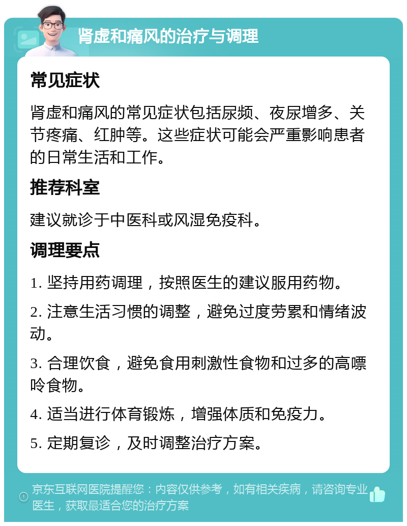 肾虚和痛风的治疗与调理 常见症状 肾虚和痛风的常见症状包括尿频、夜尿增多、关节疼痛、红肿等。这些症状可能会严重影响患者的日常生活和工作。 推荐科室 建议就诊于中医科或风湿免疫科。 调理要点 1. 坚持用药调理，按照医生的建议服用药物。 2. 注意生活习惯的调整，避免过度劳累和情绪波动。 3. 合理饮食，避免食用刺激性食物和过多的高嘌呤食物。 4. 适当进行体育锻炼，增强体质和免疫力。 5. 定期复诊，及时调整治疗方案。