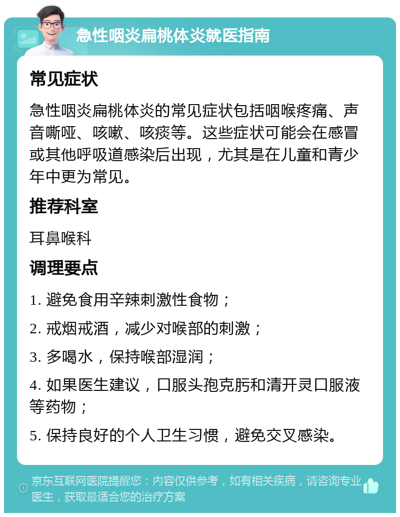 急性咽炎扁桃体炎就医指南 常见症状 急性咽炎扁桃体炎的常见症状包括咽喉疼痛、声音嘶哑、咳嗽、咳痰等。这些症状可能会在感冒或其他呼吸道感染后出现，尤其是在儿童和青少年中更为常见。 推荐科室 耳鼻喉科 调理要点 1. 避免食用辛辣刺激性食物； 2. 戒烟戒酒，减少对喉部的刺激； 3. 多喝水，保持喉部湿润； 4. 如果医生建议，口服头孢克肟和清开灵口服液等药物； 5. 保持良好的个人卫生习惯，避免交叉感染。