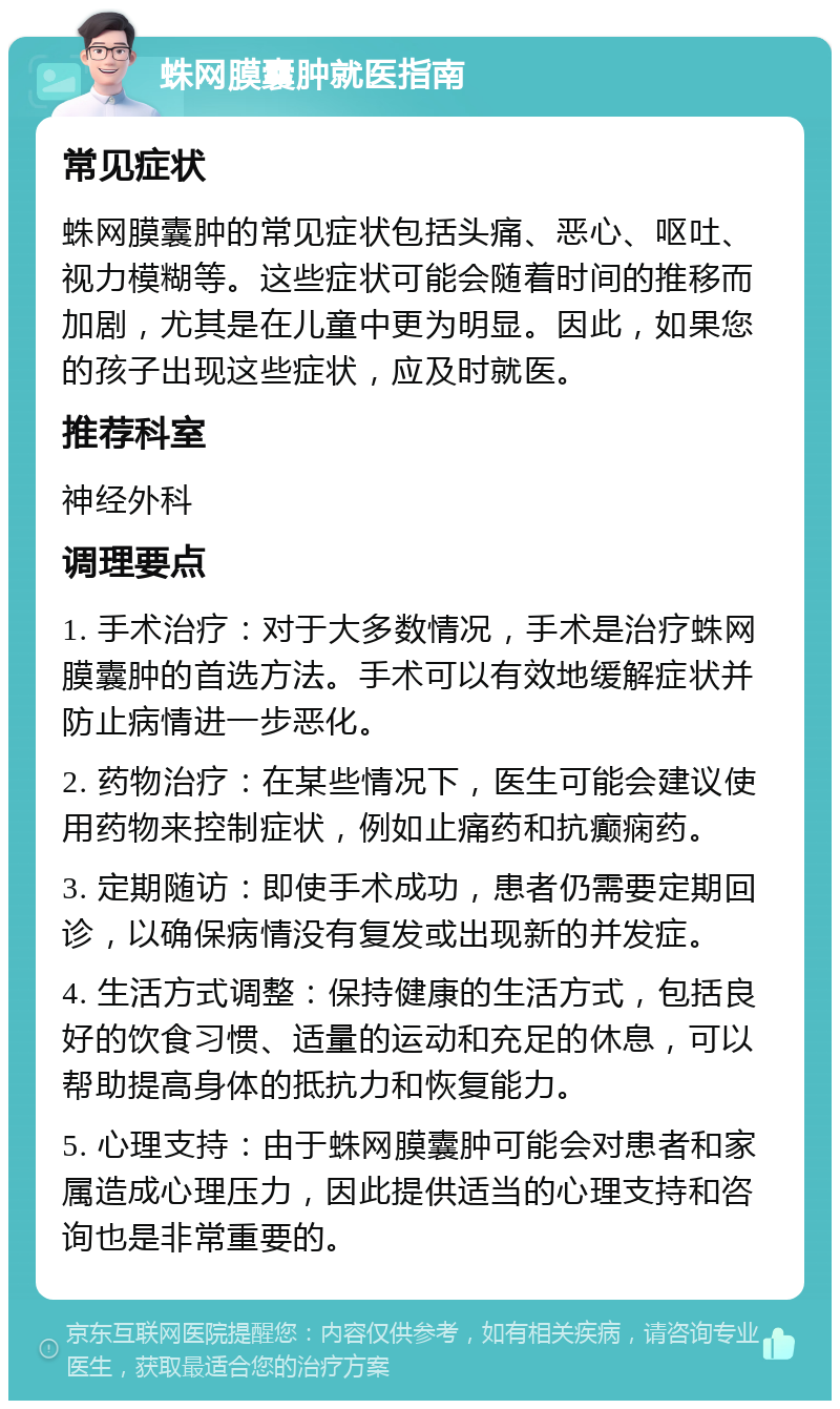 蛛网膜囊肿就医指南 常见症状 蛛网膜囊肿的常见症状包括头痛、恶心、呕吐、视力模糊等。这些症状可能会随着时间的推移而加剧，尤其是在儿童中更为明显。因此，如果您的孩子出现这些症状，应及时就医。 推荐科室 神经外科 调理要点 1. 手术治疗：对于大多数情况，手术是治疗蛛网膜囊肿的首选方法。手术可以有效地缓解症状并防止病情进一步恶化。 2. 药物治疗：在某些情况下，医生可能会建议使用药物来控制症状，例如止痛药和抗癫痫药。 3. 定期随访：即使手术成功，患者仍需要定期回诊，以确保病情没有复发或出现新的并发症。 4. 生活方式调整：保持健康的生活方式，包括良好的饮食习惯、适量的运动和充足的休息，可以帮助提高身体的抵抗力和恢复能力。 5. 心理支持：由于蛛网膜囊肿可能会对患者和家属造成心理压力，因此提供适当的心理支持和咨询也是非常重要的。