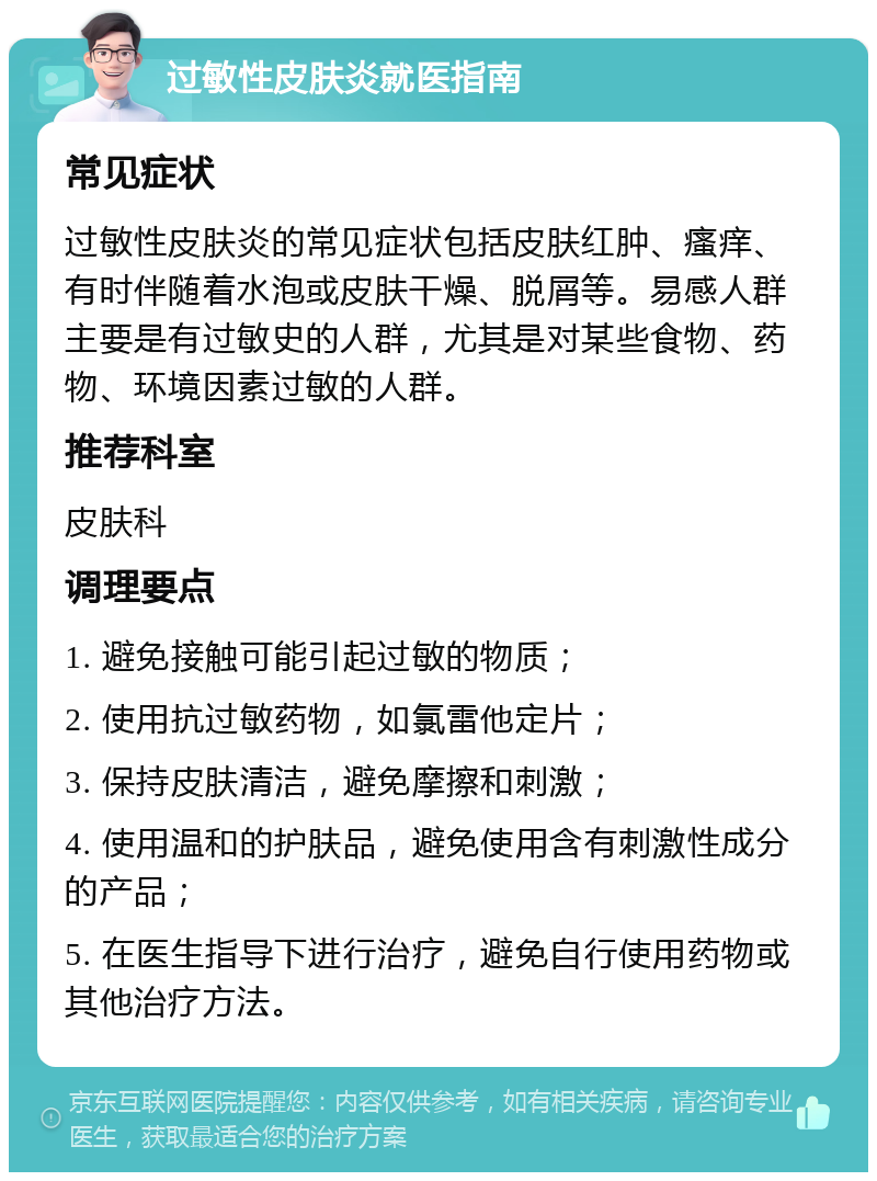 过敏性皮肤炎就医指南 常见症状 过敏性皮肤炎的常见症状包括皮肤红肿、瘙痒、有时伴随着水泡或皮肤干燥、脱屑等。易感人群主要是有过敏史的人群，尤其是对某些食物、药物、环境因素过敏的人群。 推荐科室 皮肤科 调理要点 1. 避免接触可能引起过敏的物质； 2. 使用抗过敏药物，如氯雷他定片； 3. 保持皮肤清洁，避免摩擦和刺激； 4. 使用温和的护肤品，避免使用含有刺激性成分的产品； 5. 在医生指导下进行治疗，避免自行使用药物或其他治疗方法。