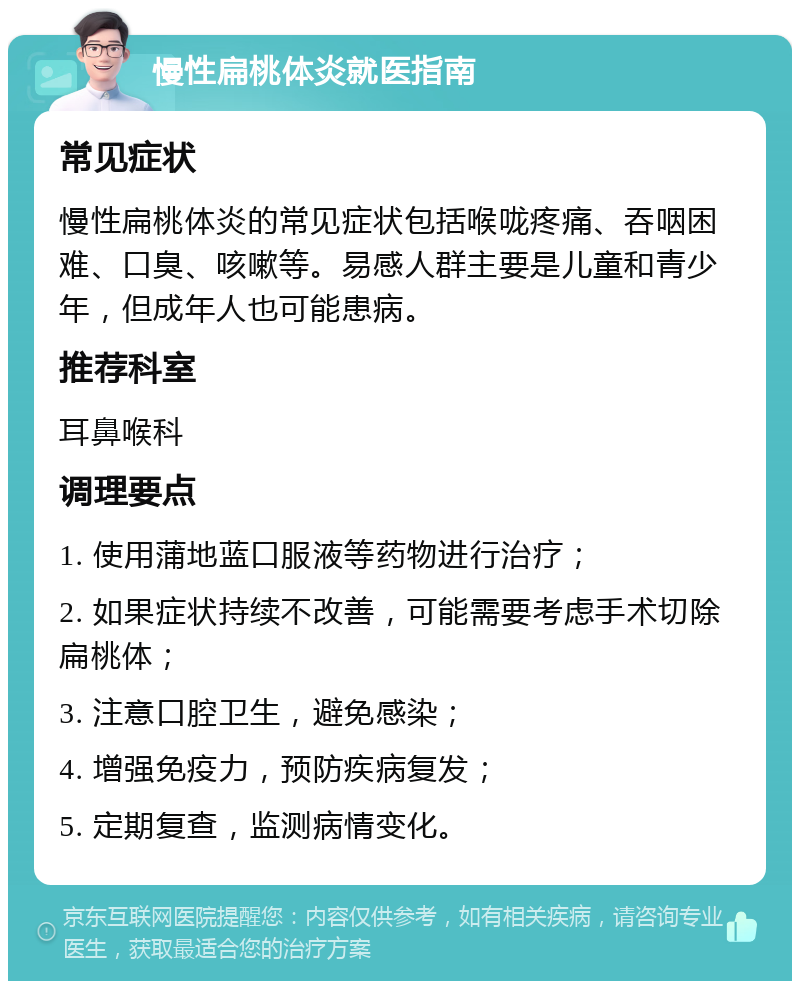 慢性扁桃体炎就医指南 常见症状 慢性扁桃体炎的常见症状包括喉咙疼痛、吞咽困难、口臭、咳嗽等。易感人群主要是儿童和青少年，但成年人也可能患病。 推荐科室 耳鼻喉科 调理要点 1. 使用蒲地蓝口服液等药物进行治疗； 2. 如果症状持续不改善，可能需要考虑手术切除扁桃体； 3. 注意口腔卫生，避免感染； 4. 增强免疫力，预防疾病复发； 5. 定期复查，监测病情变化。