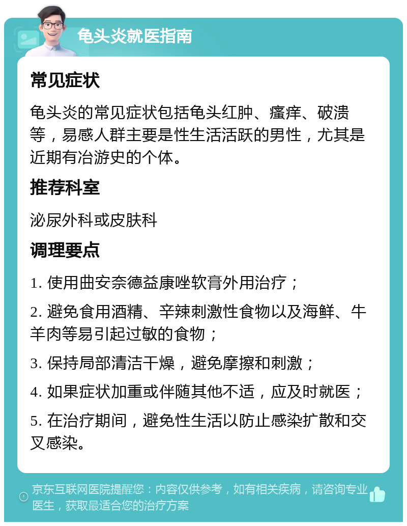 龟头炎就医指南 常见症状 龟头炎的常见症状包括龟头红肿、瘙痒、破溃等，易感人群主要是性生活活跃的男性，尤其是近期有冶游史的个体。 推荐科室 泌尿外科或皮肤科 调理要点 1. 使用曲安奈德益康唑软膏外用治疗； 2. 避免食用酒精、辛辣刺激性食物以及海鲜、牛羊肉等易引起过敏的食物； 3. 保持局部清洁干燥，避免摩擦和刺激； 4. 如果症状加重或伴随其他不适，应及时就医； 5. 在治疗期间，避免性生活以防止感染扩散和交叉感染。