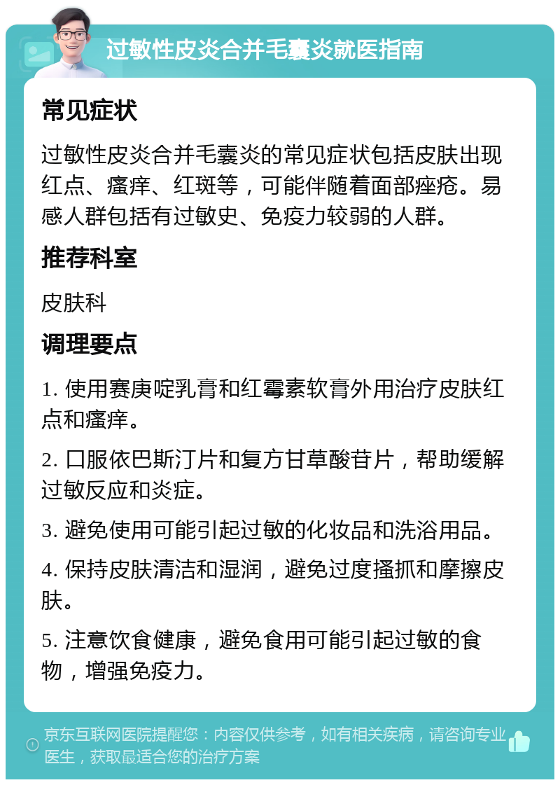 过敏性皮炎合并毛囊炎就医指南 常见症状 过敏性皮炎合并毛囊炎的常见症状包括皮肤出现红点、瘙痒、红斑等，可能伴随着面部痤疮。易感人群包括有过敏史、免疫力较弱的人群。 推荐科室 皮肤科 调理要点 1. 使用赛庚啶乳膏和红霉素软膏外用治疗皮肤红点和瘙痒。 2. 口服依巴斯汀片和复方甘草酸苷片，帮助缓解过敏反应和炎症。 3. 避免使用可能引起过敏的化妆品和洗浴用品。 4. 保持皮肤清洁和湿润，避免过度搔抓和摩擦皮肤。 5. 注意饮食健康，避免食用可能引起过敏的食物，增强免疫力。