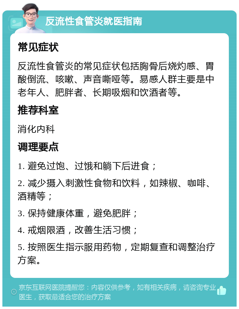 反流性食管炎就医指南 常见症状 反流性食管炎的常见症状包括胸骨后烧灼感、胃酸倒流、咳嗽、声音嘶哑等。易感人群主要是中老年人、肥胖者、长期吸烟和饮酒者等。 推荐科室 消化内科 调理要点 1. 避免过饱、过饿和躺下后进食； 2. 减少摄入刺激性食物和饮料，如辣椒、咖啡、酒精等； 3. 保持健康体重，避免肥胖； 4. 戒烟限酒，改善生活习惯； 5. 按照医生指示服用药物，定期复查和调整治疗方案。