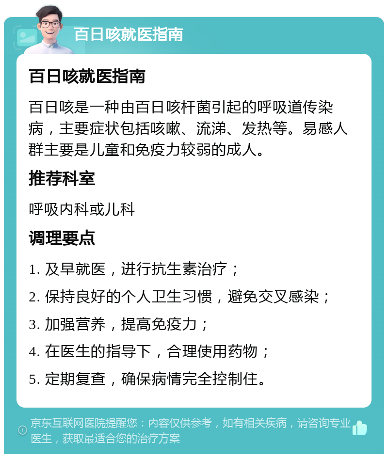 百日咳就医指南 百日咳就医指南 百日咳是一种由百日咳杆菌引起的呼吸道传染病，主要症状包括咳嗽、流涕、发热等。易感人群主要是儿童和免疫力较弱的成人。 推荐科室 呼吸内科或儿科 调理要点 1. 及早就医，进行抗生素治疗； 2. 保持良好的个人卫生习惯，避免交叉感染； 3. 加强营养，提高免疫力； 4. 在医生的指导下，合理使用药物； 5. 定期复查，确保病情完全控制住。