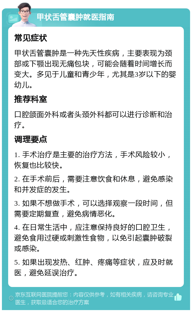 甲状舌管囊肿就医指南 常见症状 甲状舌管囊肿是一种先天性疾病，主要表现为颈部或下颚出现无痛包块，可能会随着时间增长而变大。多见于儿童和青少年，尤其是3岁以下的婴幼儿。 推荐科室 口腔颌面外科或者头颈外科都可以进行诊断和治疗。 调理要点 1. 手术治疗是主要的治疗方法，手术风险较小，恢复也比较快。 2. 在手术前后，需要注意饮食和休息，避免感染和并发症的发生。 3. 如果不想做手术，可以选择观察一段时间，但需要定期复查，避免病情恶化。 4. 在日常生活中，应注意保持良好的口腔卫生，避免食用过硬或刺激性食物，以免引起囊肿破裂或感染。 5. 如果出现发热、红肿、疼痛等症状，应及时就医，避免延误治疗。