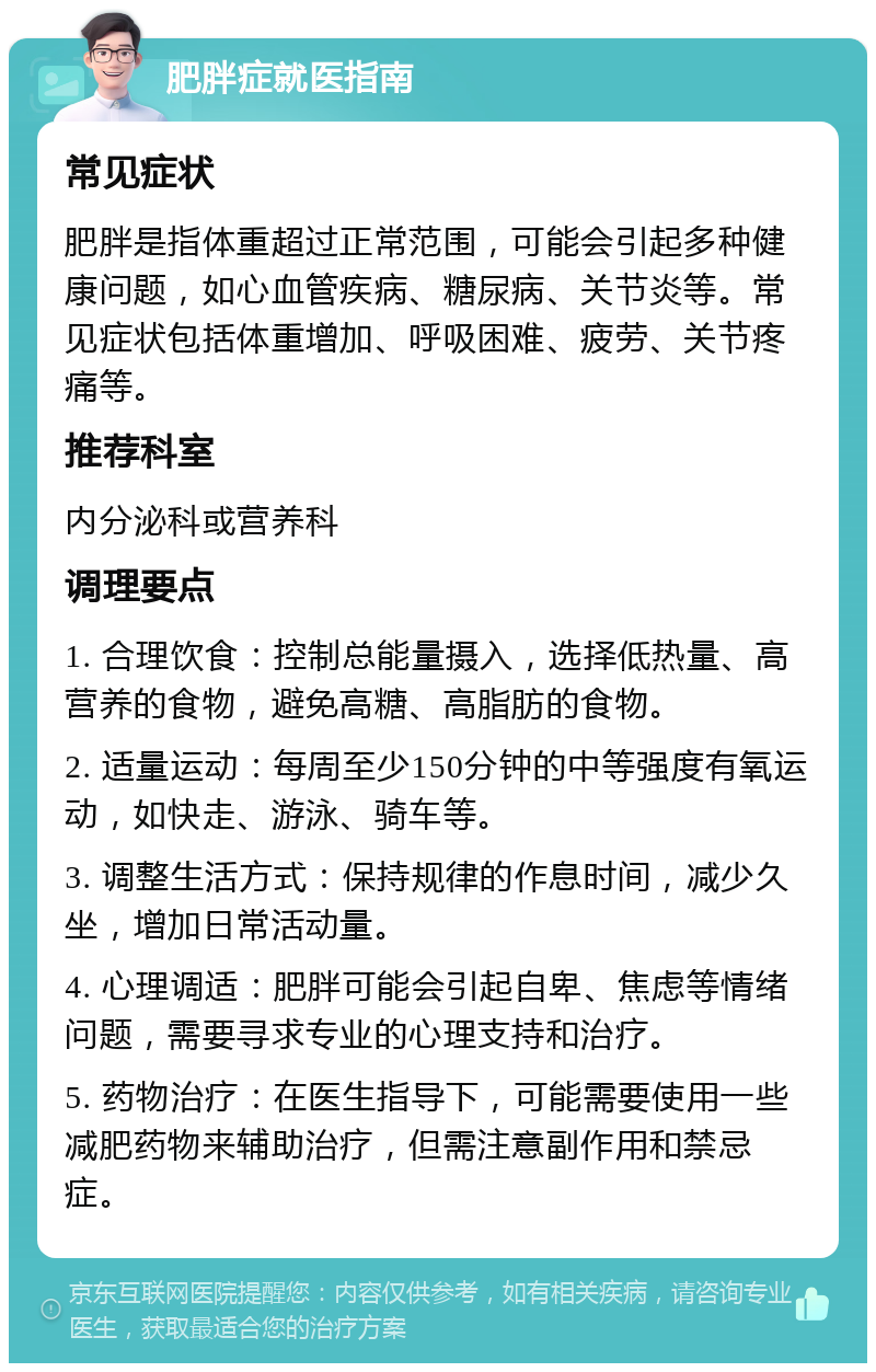 肥胖症就医指南 常见症状 肥胖是指体重超过正常范围，可能会引起多种健康问题，如心血管疾病、糖尿病、关节炎等。常见症状包括体重增加、呼吸困难、疲劳、关节疼痛等。 推荐科室 内分泌科或营养科 调理要点 1. 合理饮食：控制总能量摄入，选择低热量、高营养的食物，避免高糖、高脂肪的食物。 2. 适量运动：每周至少150分钟的中等强度有氧运动，如快走、游泳、骑车等。 3. 调整生活方式：保持规律的作息时间，减少久坐，增加日常活动量。 4. 心理调适：肥胖可能会引起自卑、焦虑等情绪问题，需要寻求专业的心理支持和治疗。 5. 药物治疗：在医生指导下，可能需要使用一些减肥药物来辅助治疗，但需注意副作用和禁忌症。