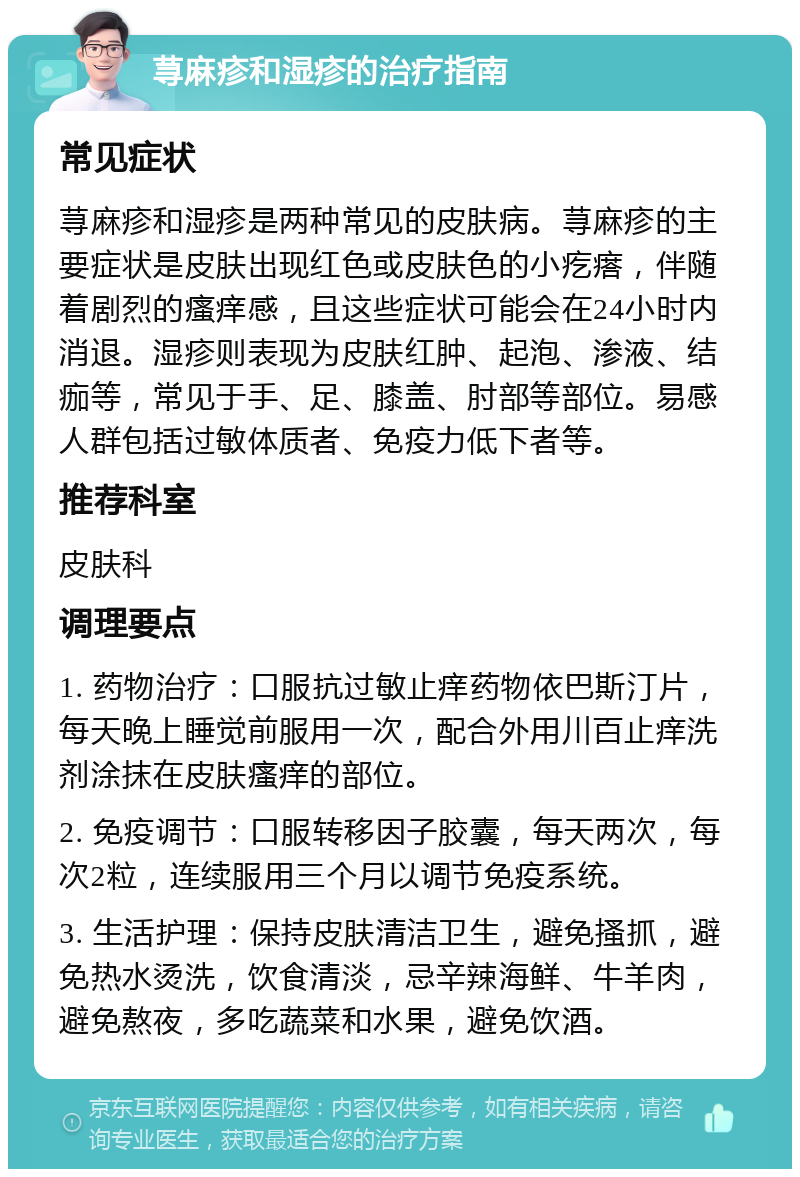 荨麻疹和湿疹的治疗指南 常见症状 荨麻疹和湿疹是两种常见的皮肤病。荨麻疹的主要症状是皮肤出现红色或皮肤色的小疙瘩，伴随着剧烈的瘙痒感，且这些症状可能会在24小时内消退。湿疹则表现为皮肤红肿、起泡、渗液、结痂等，常见于手、足、膝盖、肘部等部位。易感人群包括过敏体质者、免疫力低下者等。 推荐科室 皮肤科 调理要点 1. 药物治疗：口服抗过敏止痒药物依巴斯汀片，每天晚上睡觉前服用一次，配合外用川百止痒洗剂涂抹在皮肤瘙痒的部位。 2. 免疫调节：口服转移因子胶囊，每天两次，每次2粒，连续服用三个月以调节免疫系统。 3. 生活护理：保持皮肤清洁卫生，避免搔抓，避免热水烫洗，饮食清淡，忌辛辣海鲜、牛羊肉，避免熬夜，多吃蔬菜和水果，避免饮酒。