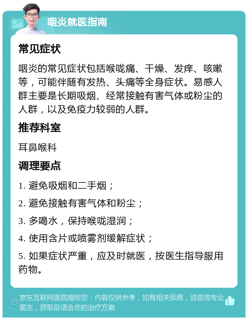 咽炎就医指南 常见症状 咽炎的常见症状包括喉咙痛、干燥、发痒、咳嗽等，可能伴随有发热、头痛等全身症状。易感人群主要是长期吸烟、经常接触有害气体或粉尘的人群，以及免疫力较弱的人群。 推荐科室 耳鼻喉科 调理要点 1. 避免吸烟和二手烟； 2. 避免接触有害气体和粉尘； 3. 多喝水，保持喉咙湿润； 4. 使用含片或喷雾剂缓解症状； 5. 如果症状严重，应及时就医，按医生指导服用药物。