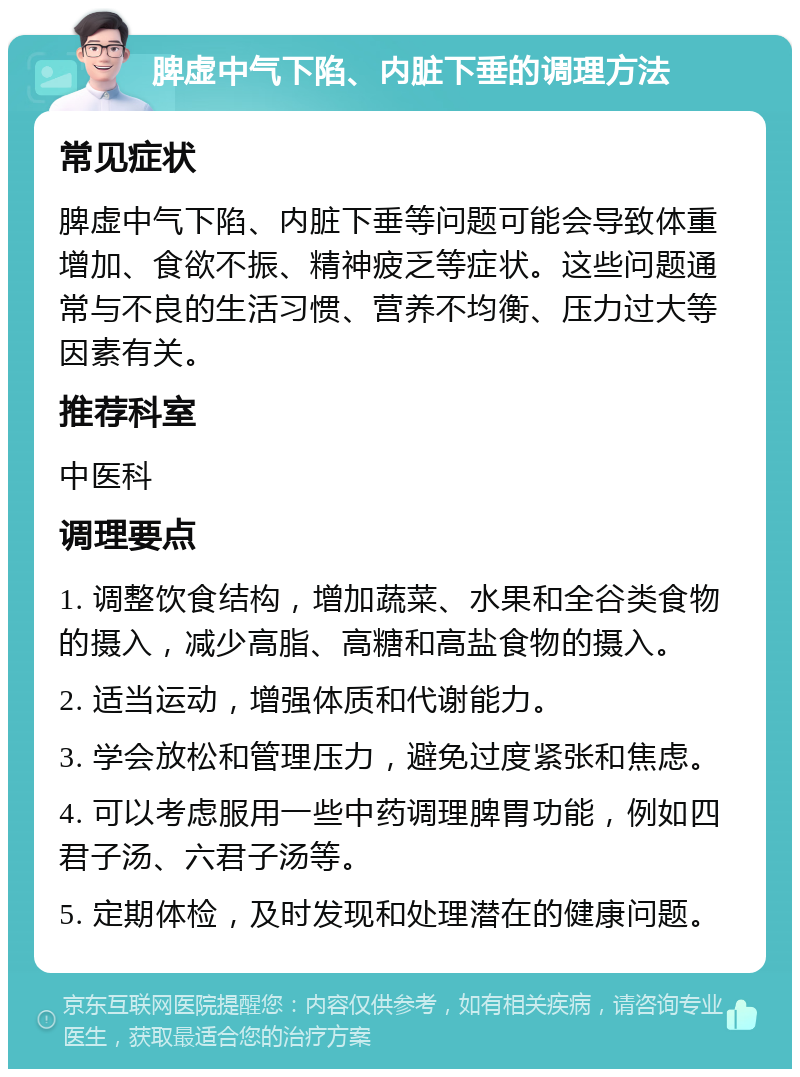 脾虚中气下陷、内脏下垂的调理方法 常见症状 脾虚中气下陷、内脏下垂等问题可能会导致体重增加、食欲不振、精神疲乏等症状。这些问题通常与不良的生活习惯、营养不均衡、压力过大等因素有关。 推荐科室 中医科 调理要点 1. 调整饮食结构，增加蔬菜、水果和全谷类食物的摄入，减少高脂、高糖和高盐食物的摄入。 2. 适当运动，增强体质和代谢能力。 3. 学会放松和管理压力，避免过度紧张和焦虑。 4. 可以考虑服用一些中药调理脾胃功能，例如四君子汤、六君子汤等。 5. 定期体检，及时发现和处理潜在的健康问题。