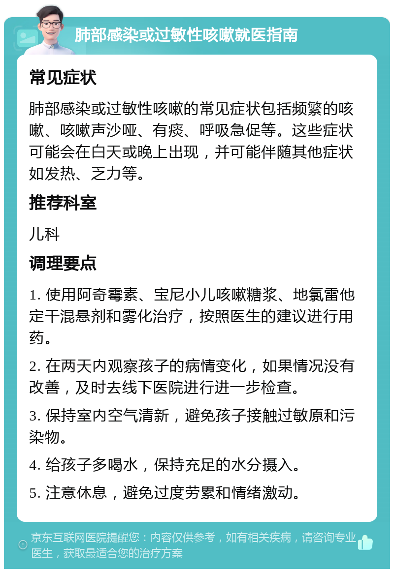 肺部感染或过敏性咳嗽就医指南 常见症状 肺部感染或过敏性咳嗽的常见症状包括频繁的咳嗽、咳嗽声沙哑、有痰、呼吸急促等。这些症状可能会在白天或晚上出现，并可能伴随其他症状如发热、乏力等。 推荐科室 儿科 调理要点 1. 使用阿奇霉素、宝尼小儿咳嗽糖浆、地氯雷他定干混悬剂和雾化治疗，按照医生的建议进行用药。 2. 在两天内观察孩子的病情变化，如果情况没有改善，及时去线下医院进行进一步检查。 3. 保持室内空气清新，避免孩子接触过敏原和污染物。 4. 给孩子多喝水，保持充足的水分摄入。 5. 注意休息，避免过度劳累和情绪激动。