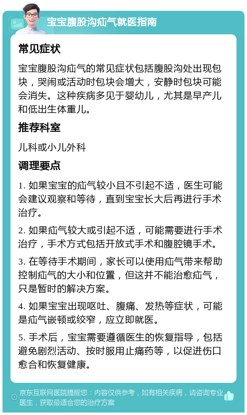 宝宝腹股沟疝气就医指南 常见症状 宝宝腹股沟疝气的常见症状包括腹股沟处出现包块，哭闹或活动时包块会增大，安静时包块可能会消失。这种疾病多见于婴幼儿，尤其是早产儿和低出生体重儿。 推荐科室 儿科或小儿外科 调理要点 1. 如果宝宝的疝气较小且不引起不适，医生可能会建议观察和等待，直到宝宝长大后再进行手术治疗。 2. 如果疝气较大或引起不适，可能需要进行手术治疗，手术方式包括开放式手术和腹腔镜手术。 3. 在等待手术期间，家长可以使用疝气带来帮助控制疝气的大小和位置，但这并不能治愈疝气，只是暂时的解决方案。 4. 如果宝宝出现呕吐、腹痛、发热等症状，可能是疝气嵌顿或绞窄，应立即就医。 5. 手术后，宝宝需要遵循医生的恢复指导，包括避免剧烈活动、按时服用止痛药等，以促进伤口愈合和恢复健康。