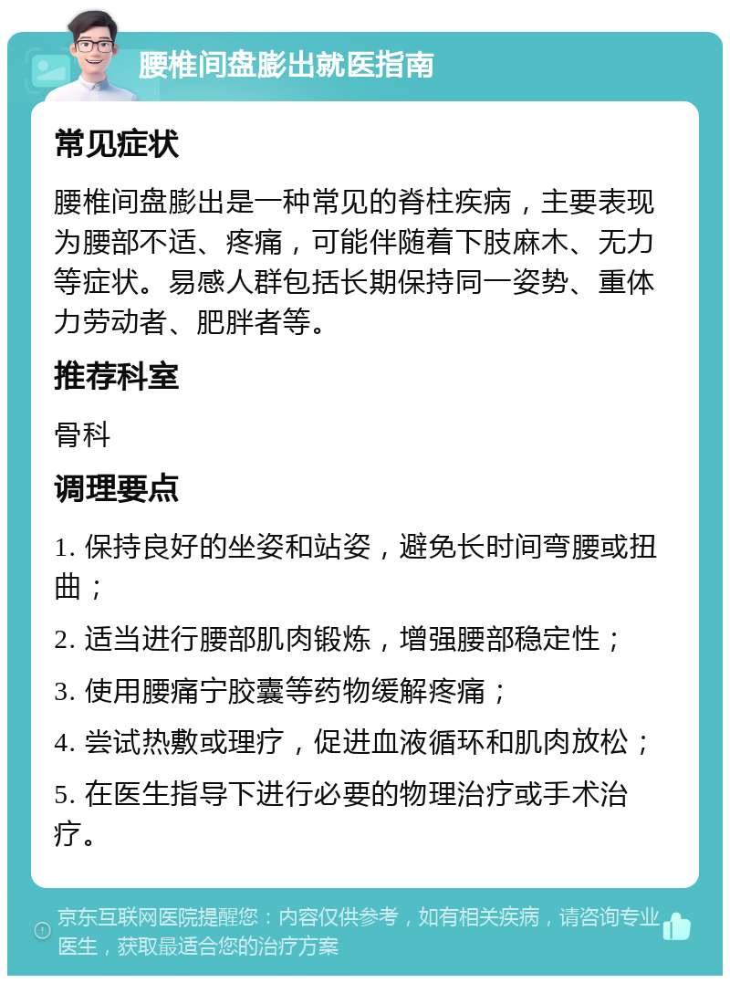 腰椎间盘膨出就医指南 常见症状 腰椎间盘膨出是一种常见的脊柱疾病，主要表现为腰部不适、疼痛，可能伴随着下肢麻木、无力等症状。易感人群包括长期保持同一姿势、重体力劳动者、肥胖者等。 推荐科室 骨科 调理要点 1. 保持良好的坐姿和站姿，避免长时间弯腰或扭曲； 2. 适当进行腰部肌肉锻炼，增强腰部稳定性； 3. 使用腰痛宁胶囊等药物缓解疼痛； 4. 尝试热敷或理疗，促进血液循环和肌肉放松； 5. 在医生指导下进行必要的物理治疗或手术治疗。