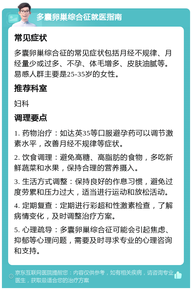 多囊卵巢综合征就医指南 常见症状 多囊卵巢综合征的常见症状包括月经不规律、月经量少或过多、不孕、体毛增多、皮肤油腻等。易感人群主要是25-35岁的女性。 推荐科室 妇科 调理要点 1. 药物治疗：如达英35等口服避孕药可以调节激素水平，改善月经不规律等症状。 2. 饮食调理：避免高糖、高脂肪的食物，多吃新鲜蔬菜和水果，保持合理的营养摄入。 3. 生活方式调整：保持良好的作息习惯，避免过度劳累和压力过大，适当进行运动和放松活动。 4. 定期复查：定期进行彩超和性激素检查，了解病情变化，及时调整治疗方案。 5. 心理疏导：多囊卵巢综合征可能会引起焦虑、抑郁等心理问题，需要及时寻求专业的心理咨询和支持。